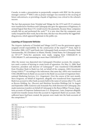 Grand Corruption: 10 Case Studies I 209
Canada, to make a presentation to purportedly compete with BHC for the project
manager contract.400 BHC’s role as project manager was essential to the securing of
future subcontracts, so providing a façade of legitimacy was critical to the scheme’s
success.
The fact that payments from Trinidad and Tobago for the CP-9 and CP-13 contracts
were transferred to Northern and Calmaquip also gave the appearance of legitimacy. It
seemed logical that those CVs would receive the payments, because those companies
actually bid on and performed the work.401 It is now clear that the companies were
vastly overpaid for their work, but at the time, this fact was obscured by the rigged bid-
ding process, which appeared legitimate to the public eye.
Layering of Corporate Vehicles
The Airports Authority of Trinidad and Tobago (AATT) was the government agency
assigned overall responsibility for the construction of the airport.402 From April to
November 2000, AATT paid funds into Calmaquip’s bank accounts at Dresdner Bank
Lateinamerika, AG (Dresdner) in Miami, Florida, United States, for Calmaquip’s work
on CP-13.403 Forty-five payments were made, ranging from US$20,461.95 to
US$5,500,663.75, and amounting to more than US$29,095,477.404
After the money was deposited into Calmaquip’s Dresdner account, the conspira-
tors used a system of layering to create levels of separation. On May 11, 2000, Raul
Gutierrez, president and director of Calmaquip,405 wire transferred US$2,000,000
from Dresdner Bank to Bank Leu Ltd. on behalf of the company, AMA Investment
Group (AMA).406 According to the indictment, that same day, AMA wire transferred
US$1,500,000 from its Bank Leu account to the Bank Leu account of Argentum Inter-
national Marketing Services, S.A. (Argentum). Over the course of the next month,
Steve Ferguson, on behalf of Argentum, allegedly wire transferred from Argentum’s
Bank Leu account to other bank accounts held in the name of various other CVs, such
as Bocora Holding, Inc. (Bocora) and Maritime Securities Holdings Ltd. In August
and September 2000, Gutierrez and Armando Paz, both directors for Calmaquip, also
made numerous transfers on behalf of Calmaquip to the Banco Bilbao Vizcaya Argen-
taria accounts of Empresas Sudamericana S.A. (Empresas). Later, Empresas allegedly
would wire transfer money from this account to Argentum’s Bank Leu account. After
sufficient layers had been created, the payouts were made into the bank accounts of
the conspirators.407
400. Ibid.
401. Indictment, pp. 3–4, United States v. Gutierrez.
402. Ibid. p. 2.
403. Ibid. p. 8.
404. Ibid. p. 9.
405. Ibid. p. 1.
406. Ibid. pp. 9–12.
407. Ibid.
 
