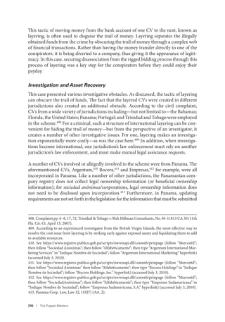 210 I The Puppet Masters
This tactic of moving money from the bank account of one CV to the next, known as
layering, is often used to disguise the trail of money. Layering separates the illegally
obtained funds from the crime by obscuring the trail of money through a complex web
of financial transactions. Rather than having the money transfer directly to one of the
conspirators, it is being diverted to a company, thus giving it the appearance of legiti-
macy. In this case, securing disassociation from the rigged bidding process through this
process of layering was a key step for the conspirators before they could enjoy their
payday.
Investigation and Asset Recovery
This case presented various investigative obstacles. As discussed, the tactic of layering
can obscure the trail of funds. The fact that the layered CVs were created in different
jurisdictions also created an additional obstacle. According to the civil complaint,
CVs from a wide variety of jurisdictions including—but not limited to—the Bahamas;
Florida, the United States; Panama; Portugal; and Trinidad and Tobago were employed
in the scheme.408
For a criminal, such a structure of international layering can be con-
venient for hiding the trail of money—but from the perspective of an investigator, it
creates a number of other investigative issues. For one, layering makes an investiga-
tion exponentially more costly—as was the case here.409
In addition, when investiga-
tions become international, one jurisdiction’s law enforcement must rely on another
jurisdiction’s law enforcement, and must make mutual legal assistance requests.
A number of CVs involved or allegedly involved in the scheme were from Panama. The
aforementioned CVs, Argentum,410 Bocora,411 and Empresas,412 for example, were all
incorporated in Panama. Like a number of other jurisdictions, the Panamanian com-
pany registry does not collect legal ownership information (or beneficial ownership
information); for sociedad anónimas/corporations, legal ownership information does
not need to be disclosed upon incorporation.413 Furthermore, in Panama, updating
requirements are not set forth in the legislation for the information that must be submitted
408. Complaint pp. 6–8, 17, 72, Trinidad & Tobago v. Birk Hillman Consultants, No. 04-11813 CA 30 (11th
Fla. Cir. Ct. April 13, 2007).
409. According to an experienced investigator from the British Virgin Islands, the most effective way to
resolve the cost issue from layering is by striking early against exposed assets and liquidating them to add
to available resources.
410. See https://www.registro-publico.gob.pa/scripts/nwwisapi.dll/conweb/prinpage (follow “Mercentil”;
then follow “Sociedad Anónimas”; then follow “Alfabéticamente”; then type “Argentum International Mar-
keting Services” in “Indique Nombre de Sociedad”; follow “Argentum International Marketing” hyperlink)
(accessed July 3, 2010).
411. See https://www.registro-publico.gob.pa/scripts/nwwisapi.dll/conweb/prinpage (follow “Mercentil”;
then follow “Sociedad Anónimas” then follow “Alfabéticamente”; then type “Bocora Holdings” in “Indique
Nombre de Sociedad”; follow “Bocora Holdings, Inc.” hyperlink) (accessed July 3, 2010).
412. See https://www.registro-publico.gob.pa/scripts/nwwisapi.dll/conweb/prinpage (follow “Mercentil”;
then follow “SociedadAnónimas”; then follow “Alfabéticamente”; then type “Empresas Sudamericana” in
“Indique Nombre de Sociedad”; follow “Empresas Sudamericana, S.A.” hyperlink) (accessed July 3, 2010).
413. Panama Corp. Law, Law 32, (1927) (Art. 2).
 