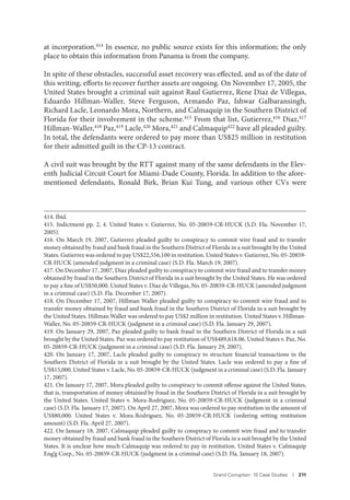 Grand Corruption: 10 Case Studies I 211
at incorporation.414 In essence, no public source exists for this information; the only
place to obtain this information from Panama is from the company.
In spite of these obstacles, successful asset recovery was effected, and as of the date of
this writing, efforts to recover further assets are ongoing. On November 17, 2005, the
United States brought a criminal suit against Raul Gutierrez, Rene Diaz de Villegas,
Eduardo Hillman-Waller, Steve Ferguson, Armando Paz, Ishwar Galbaransingh,
Richard Lacle, Leonardo Mora, Northern, and Calmaquip in the Southern District of
Florida for their involvement in the scheme.415 From that list, Gutierrez,416 Diaz,417
Hillman-Waller,418 Paz,419 Lacle,420 Mora,421 and Calmaquip422 have all pleaded guilty.
In total, the defendants were ordered to pay more than US$25 million in restitution
for their admitted guilt in the CP-13 contract.
A civil suit was brought by the RTT against many of the same defendants in the Elev-
enth Judicial Circuit Court for Miami-Dade County, Florida. In addition to the afore-
mentioned defendants, Ronald Birk, Brian Kui Tung, and various other CVs were
414. Ibid.
415. Indictment pp. 2, 4. United States v. Gutierrez, No. 05-20859-CR-HUCK (S.D. Fla. November 17,
2005).
416. On March 19, 2007, Gutierrez pleaded guilty to conspiracy to commit wire fraud and to transfer
money obtained by fraud and bank fraud in the Southern District of Florida in a suit brought by the United
States. Gutierrez was ordered to pay US$22,556,100 in restitution. United States v. Gutierrez, No. 05-20859-
CR-HUCK (amended judgment in a criminal case) (S.D. Fla. March 19, 2007).
417. On December 17, 2007, Diaz pleaded guilty to conspiracy to commit wire fraud and to transfer money
obtained by fraud in the Southern District of Florida in a suit brought by the United States. He was ordered
to pay a fine of US$50,000. United States v. Diaz de Villegas, No. 05-20859-CR-HUCK (amended judgment
in a criminal case) (S.D. Fla. December 17, 2007).
418. On December 17, 2007, Hillman Waller pleaded guilty to conspiracy to commit wire fraud and to
transfer money obtained by fraud and bank fraud in the Southern District of Florida in a suit brought by
the United States. Hillman Waller was ordered to pay US$2 million in restitution. United States v. Hillman-
Waller, No. 05-20859-CR-HUCK (judgment in a criminal case) (S.D. Fla. January 29, 2007).
419. On January 29, 2007, Paz pleaded guilty to bank fraud in the Southern District of Florida in a suit
brought by the United States. Paz was ordered to pay restitution of US$489,618.06. United States v. Paz, No.
05-20859-CR-HUCK (judgment in a criminal case) (S.D. Fla. January 29, 2007).
420. On January 17, 2007, Lacle pleaded guilty to conspiracy to structure financial transactions in the
Southern District of Florida in a suit brought by the United States. Lacle was ordered to pay a fine of
US$15,000. United States v. Lacle, No. 05-20859-CR-HUCK (judgment in a criminal case) (S.D. Fla. January
17, 2007).
421. On January 17, 2007, Mora pleaded guilty to conspiracy to commit offense against the United States,
that is, transportation of money obtained by fraud in the Southern District of Florida in a suit brought by
the United States. United States v. Mora-Rodriguez, No. 05-20859-CR-HUCK (judgment in a criminal
case) (S.D. Fla. January 17, 2007). On April 27, 2007, Mora was ordered to pay restitution in the amount of
US$80,000. United States v. Mora-Rodriguez, No. 05-20859-CR-HUCK (ordering setting restitution
amount) (S.D. Fla. April 27, 2007).
422. On January 18, 2007, Calmaquip pleaded guilty to conspiracy to commit wire fraud and to transfer
money obtained by fraud and bank fraud in the Southern District of Florida in a suit brought by the United
States. It is unclear how much Calmaquip was ordered to pay in restitution. United States v. Calmaquip
Eng’g Corp., No. 05-20859-CR-HUCK (judgment in a criminal case) (S.D. Fla. January 18, 2007).
 