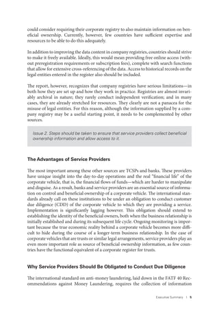 Executive Summary I 5
could consider requiring their corporate registry to also maintain information on ben-
eficial ownership. Currently, however, few countries have sufficient expertise and
resources to be able to do this adequately.
In addition to improving the data content in company registries, countries should strive
to make it freely available. Ideally, this would mean providing free online access (with-
out preregistration requirements or subscription fees), complete with search functions
that allow for extensive cross-referencing of the data. Access to historical records on the
legal entities entered in the register also should be included.
The report, however, recognizes that company registries have serious limitations—in
both how they are set up and how they work in practice. Registries are almost invari-
ably archival in nature; they rarely conduct independent verification; and in many
cases, they are already stretched for resources. They clearly are not a panacea for the
misuse of legal entities. For this reason, although the information supplied by a com-
pany registry may be a useful starting point, it needs to be complemented by other
sources.
Issue 2. Steps should be taken to ensure that service providers collect beneﬁcial
ownership information and allow access to it.
The Advantages of Service Providers
The most important among these other sources are TCSPs and banks. These providers
have unique insight into the day-to-day operations and the real “financial life” of the
corporate vehicle, that is, the financial flows of funds—which are harder to manipulate
and disguise. As a result, banks and service providers are an essential source of informa-
tion on control and beneficial ownership of a corporate vehicle. The international stan-
dards already call on these institutions to be under an obligation to conduct customer
due diligence (CDD) of the corporate vehicle to which they are providing a service.
Implementation is significantly lagging however. This obligation should extend to
establishing the identity of the beneficial owners, both when the business relationship is
initially established and during its subsequent life cycle. Ongoing monitoring is impor-
tant because the true economic reality behind a corporate vehicle becomes more diffi-
cult to hide during the course of a longer-term business relationship. In the case of
corporate vehicles that are trusts or similar legal arrangements, service providers play an
even more important role as source of beneficial ownership information, as few coun-
tries have the functional equivalent of a corporate register for trusts.
Why Service Providers Should Be Obligated to Conduct Due Diligence
The international standard on anti-money laundering, laid down in the FATF 40 Rec-
ommendations against Money Laundering, requires the collection of information
 