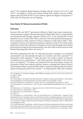 212 I The Puppet Masters
sued.423 The complaint alleged improper dealings with the contracts CP-3, CP-5, and
CP-9.424 According to various news outlets, Ronald Birk, another coowner of BHC,
signed a plea deal with the RTT to give evidence against his alleged coconspirators.425
At the time of writing, this suit was ongoing.
Case Study 10:Telecommunications D’Haiti
Overview
Between 2001 and 2005,426 government officials at Haiti’s state-owned national tele-
communications company, Telecommunications D’Haiti (Haiti Teleco), accepted bribes
and laundered funds through corporate vehicles (CVs). As the sole provider of local
telephone service in Haiti, Haiti Teleco contracted with international telecommunica-
tions companies to allow customers of those companies to make calls to Haiti.427 Rep-
resentatives of three such telecommunications companies, based in the United States,
paid bribes to Haiti Teleco officials in exchange for commercial advantages that included
preferential and reduced telecommunications rates and credits toward amounts owed,
thereby defrauding Haiti Teleco of revenue.428
The bribes originating from the U.S. telecommunications companies were funneled
systematically and incrementally through wire transfers and check payments429 to
intermediary shell companies.430 These payments were made to appear as being for
consulting services, commissions,431 and vendor payments, although no such services
were ever rendered.432 The funds were dispersed from the intermediary accounts for
the benefit of Haiti Teleco officials and their relatives, including Haiti Teleco’s Director
of International Affairs, a position held by Robert Antoine and subsequently by Jean Rene
Duperval during the period of the scheme.433 In dispersing the funds, false notations,
423. Complaint at 7, Trinidad & Tobago v. Birk Hillman Consultants, No. 04-11813 CA 30 (11th Fla. Cir.
Ct. April 13, 2007).
424. Ibid. p. 99.
425. Darren Bahaw, “Birk Signs Plea Deal with State,” Trinidad & Tobago Express (March 5, 2010), http://
www.trinidadexpress.com/index.pl/article_news?id=161603723 (accessed July 3, 2010).
426. Factual Agreement, United States v. Antoine, No. 09-cr-21010-JEM (S.D. Fla. March 12, 2010).
427. Information p. 2, United States v. Diaz, No. 09-cr-20346-MARTINEZ/BROWN (S.D. Fla. April 22,
2009).
428. Indictment p. 8, United States v. Esquenazi, No. 09-cr-21010 (S.D. Fla. December 4, 2009).
429. Information p. 6, United States v. Diaz.
430. Indictment p. 10, United States v. Esquenazi.
431. Ibid. p. 8.
432. Information p. 6, United States v. Diaz. See also Indictment p. 9, United States v. Esquenazi. Diaz
admitted that he never provided, and never intended to provide, any legitimate goods or services from JD
Locator. Press Release, U.S. Department of Justice, “Two Florida Businessmen Plead Guilty to Participating
in a Conspiracy to Bribe Foreign Government Officials and Money Laundering” (May 15, 2009), http://
www.usdog.gov/usao/fls.
433. Factual Agreement, United States v. Robert Antoine. It had been mentioned that bribes were also paid
to the director general of Haiti Teleco, and on July 13, 2011, the U.S. handed down an indictment against
former Haiti Teleco Director General Patrick Joseph. See note 467. Information p. 6, United States v. Diaz.
 