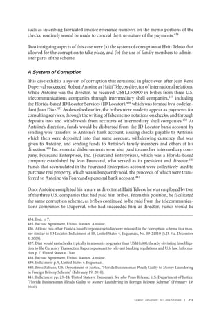 Grand Corruption: 10 Case Studies I 213
such as inscribing fabricated invoice reference numbers on the memo portions of the
checks, routinely would be made to conceal the true nature of the payments.434
Two intriguing aspects of this case were (a) the system of corruption at Haiti Teleco that
allowed for the corruption to take place, and (b) the use of family members to admin-
ister parts of the scheme.
A System of Corruption
This case exhibits a system of corruption that remained in place even after Jean Rene
Duperval succeeded Robert Antoine as Haiti Teleco’s director of international relations.
While Antoine was the director, he received US$1,150,000 in bribes from three U.S.
telecommunications companies through intermediary shell companies,435 including
the Florida-based JD Locator Services (JD Locator),436 which was formed by a codefen-
dant Juan Diaz.437 As described earlier, the bribes were made to appear as payments for
consulting services, through the writing of false memo notations on checks, and through
deposits into and withdrawals from accounts of intermediary shell companies.438
At
Antoine’s direction, funds would be disbursed from the JD Locator bank account by
sending wire transfers to Antoine’s bank account, issuing checks payable to Antoine,
which then were deposited into that same account, withdrawing currency that was
given to Antoine, and sending funds to Antoine’s family members and others at his
direction.439 Incremental disbursements were also paid to another intermediary com-
pany, Fourcand Enterprises, Inc. (Fourcand Enterprises), which was a Florida-based
company established by Jean Fourcand, who served as its president and director.440
Funds that accumulated in the Fourcand Enterprises account were collectively used to
purchase real property, which was subsequently sold, the proceeds of which were trans-
ferred to Antoine via Fourcand’s personal bank account.441
Once Antoine completed his tenure as director at Haiti Teleco, he was employed by two
of the three U.S. companies that had paid him bribes. From this position, he facilitated
the same corruption scheme, as bribes continued to be paid from the telecommunica-
tions companies to Duperval, who had succeeded him as director. Funds would be
434. Ibid. p. 7.
435. Factual Agreement, United States v. Antoine.
436. At least two other Florida-based corporate vehicles were misused in the corruption scheme in a man-
ner similar to JD Locator. Indictment at 10, United States v. Esquenazi, No. 09-21010 (S.D. Fla. December
4, 2009).
437. Diaz would cash checks typically in amounts no greater than US$10,000, thereby obviating his obliga-
tion to file Currency Transaction Reports pursuant to relevant banking regulations and U.S. law. Informa-
tion p. 7, United States v. Diaz.
438. Factual Agreement, United States v. Antoine.
439. Indictment p. 9, United States v. Esquenazi.
440. Press Release, U.S. Department of Justice, “Florida Businessman Pleads Guilty to Money Laundering
in Foreign Bribery Scheme” (February 19, 2010).
441. Indictment pp. 23–24, United States v. Esquenazi. See also Press Release, U.S. Department of Justice,
“Florida Businessman Pleads Guilty to Money Laundering in Foreign Bribery Scheme” (February 19,
2010).
 