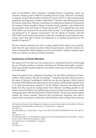 214 I The Puppet Masters
paid to intermediary shell companies, including Process Consulting, which was
Antoine’s company, and to Telecom Consulting Services Corp. (Telecom Consulting),
a company set up by the president and director of one of the U.S. telecommunications
companies, Joel Esquenazi, another codefendant.442 Similar to the disbursements from
JD Locator, funds from Telecom Consulting were disbursed at Duperval’s direction by
the issuing of checks payable to Duperval and his family members, cash withdrawals,
and purchases with such funds for Duperval’s benefit.443 It is alleged that more than
US$1 million was received in the accounts of JD Locator444 in 29 separate transactions
and disbursed in 22 separate transactions445 for the benefit of Antoine, and that
US$75,000 was received in the account of Telecom Consulting in seven separate trans-
actions, more than half of which was disbursed in 12 separate transactions for the
benefit of Duperval.446
The two schemes mirrored each other in many regards: Both schemes were adminis-
tered from the same director position within the government, and both schemes uti-
lized an intermediary shell company to receive wire transfers. Another common aspect
of the two schemes was the use of family members.
Involvement of Family Members
The misuse of CVs in this case was carried out to a substantial extent by and through
the use of family members of Antoine and Duperval. Whether knowingly or inadver-
tently, these family members helped to conceal the connection of Antoine and Duper-
val to the bribes.
Duperval made his sister, Marguerite Grandison, the sole officer and director of inter-
mediary shell company Telecom Consulting.447 Grandison opened a bank account in
the name of Telecom Consulting for which she was the sole signatory, which received
more than US$70,000 in bribe payments via wire transfers and intrabank transfers from
a U.S. telecommunications company.448 At her brother’s direction, she disbursed the
funds from the account by issuing checks from Telecom Consulting payable to her
brother and to his relatives, by withdrawing currency for him from the account, and by
making purchases with the funds for her brother’s benefit.449
By having a family member
conduct the money transfers, Duperval and coconspirator Esquenazi were able to
enhance their anonymity in connection with the bribery; that is, Duperval was the true
442. Jean Rene Duperval’s sister, Marguerite Grandison, served as the president and sole officer of Telecom
Consulting, as described below. Indictment p. 10, United States v. Esquenazi.
443. Ibid. p. 11.
444. Information p. 6, United States v. Diaz, No. 09-20346-CR-MARTINEZ/BROWN (S.D. Fla. April 22,
2009).
445. Ibid. pp. 7–10.
446. Indictment pp. 15–16, United States v. Esquenazi. See also Factual Agreement, United States v. Antoine,
No. 09-21010-cr-JEM (S.D. Fla. March 12, 2010).
447. Indictment p. 10, United States v. Esquenazi.
448. Ibid.
449. Ibid. p. 11.
 