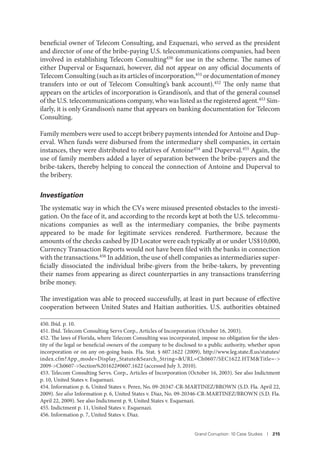 Grand Corruption: 10 Case Studies I 215
beneficial owner of Telecom Consulting, and Ezquenazi, who served as the president
and director of one of the bribe-paying U.S. telecommunications companies, had been
involved in establishing Telecom Consulting450
for use in the scheme. The names of
either Duperval or Esquenazi, however, did not appear on any official documents of
Telecom Consulting (such as its articles of incorporation,451 or documentation of money
transfers into or out of Telecom Consulting’s bank account).452 The only name that
appears on the articles of incorporation is Grandison’s, and that of the general counsel
of the U.S. telecommunications company, who was listed as the registered agent.453 Sim-
ilarly, it is only Grandison’s name that appears on banking documentation for Telecom
Consulting.
Family members were used to accept bribery payments intended for Antoine and Dup-
erval. When funds were disbursed from the intermediary shell companies, in certain
instances, they were distributed to relatives of Antoine454 and Duperval.455 Again, the
use of family members added a layer of separation between the bribe-payers and the
bribe-takers, thereby helping to conceal the connection of Antoine and Duperval to
the bribery.
Investigation
The systematic way in which the CVs were misused presented obstacles to the investi-
gation. On the face of it, and according to the records kept at both the U.S. telecommu-
nications companies as well as the intermediary companies, the bribe payments
appeared to be made for legitimate services rendered. Furthermore, because the
amounts of the checks cashed by JD Locator were each typically at or under US$10,000,
Currency Transaction Reports would not have been filed with the banks in connection
with the transactions.456 In addition, the use of shell companies as intermediaries super-
ficially dissociated the individual bribe-givers from the bribe-takers, by preventing
their names from appearing as direct counterparties in any transactions transferring
bribe money.
The investigation was able to proceed successfully, at least in part because of effective
cooperation between United States and Haitian authorities. U.S. authorities obtained
450. Ibid. p. 10.
451. Ibid. Telecom Consulting Servs Corp., Articles of Incorporation (October 16, 2003).
452. The laws of Florida, where Telecom Consulting was incorporated, impose no obligation for the iden-
tity of the legal or beneficial owners of the company to be disclosed to a public authority, whether upon
incorporation or on any on-going basis. Fla. Stat. § 607.1622 (2009), http://www.leg.state.fl.us/statutes/
index.cfm?App_mode=Display_Statute&Search_String=&URL=Ch0607/SEC1622.HTM&Title=->
2009->Ch0607->Section%201622#0607.1622 (accessed July 3, 2010).
453. Telecom Consulting Servs. Corp., Articles of Incorporation (October 16, 2003). See also Indictment
p. 10, United States v. Esquenazi.
454. Information p. 6, United States v. Perez, No. 09-20347-CR-MARTINEZ/BROWN (S.D. Fla. April 22,
2009). See also Information p. 6, United States v. Diaz, No. 09-20346-CR-MARTINEZ/BROWN (S.D. Fla.
April 22, 2009). See also Indictment p. 9, United States v. Esquenazi.
455. Indictment p. 11, United States v. Esquenazi.
456. Information p. 7, United States v. Diaz.
 