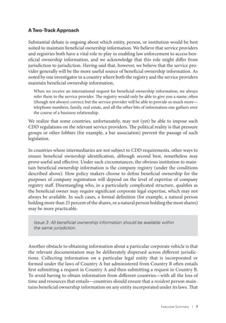 Executive Summary I 7
ATwo-Track Approach
Substantial debate is ongoing about which entity, person, or institution would be best
suited to maintain beneficial ownership information. We believe that service providers
and registries both have a vital role to play in enabling law enforcement to access ben-
eficial ownership information, and we acknowledge that this role might differ from
jurisdiction to jurisdiction. Having said that, however, we believe that the service pro-
vider generally will be the more useful source of beneficial ownership information. As
noted by one investigator in a country where both the registry and the service providers
maintain beneficial ownership information,
When we receive an international request for beneficial ownership information, we always
refer them to the service provider. The registry would only be able to give you a name, often
(though not always) correct; but the service provider will be able to provide so much more—
telephone numbers, family, real estate, and all the other bits of information one gathers over
the course of a business relationship.
We realize that some countries, unfortunately, may not (yet) be able to impose such
CDD regulations on the relevant service providers. The political reality is that pressure
groups or other lobbies (for example, a bar association) prevent the passage of such
legislation.
In countries where intermediaries are not subject to CDD requirements, other ways to
ensure beneficial ownership identification, although second best, nonetheless may
prove useful and effective. Under such circumstances, the obvious institution to main-
tain beneficial ownership information is the company registry (under the conditions
described above). How policy makers choose to define beneficial ownership for the
purposes of company registration will depend on the level of expertise of company
registry staff. Disentangling who, in a particularly complicated structure, qualifies as
the beneficial owner may require significant corporate legal expertise, which may not
always be available. In such cases, a formal definition (for example, a natural person
holding more than 25 percent of the shares, or a natural person holding the most shares)
may be more practicable.
Issue 3. All beneﬁcial ownership information should be available within
the same jurisdiction.
Another obstacle to obtaining information about a particular corporate vehicle is that
the relevant documentation may be deliberately dispersed across different jurisdic-
tions. Collecting information on a particular legal entity that is incorporated or
formed under the laws of Country A but administered from Country B often entails
first submitting a request in Country A and then submitting a request in Country B.
To avoid having to obtain information from different countries—with all the loss of
time and resources that entails—countries should ensure that a resident person main-
tains beneficial ownership information on any entity incorporated under its laws. That
 