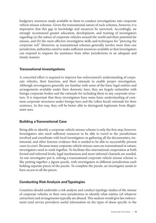 Executive Summary I 9
budgetary resources made available to them to conduct investigations into corporate
vehicle misuse schemes. Given the transnational nature of such schemes, however, it is
imperative that this gap in knowledge and resources be narrowed. Accordingly, we
strongly recommend greater education, development, and training of investigators
regarding (a) the nature of corporate vehicles around the world and their potential for
misuse, and (b) the most effective investigative skills and techniques for “piercing the
corporate veil.” Moreover, as transnational schemes generally involve more than one
jurisdiction, authorities need to make sufficient resources available so that investigators
can respond to requests for assistance from other jurisdictions in an adequate and
timely manner.
Transnational Investigations
A concerted effort is required to improve law enforcement’s understanding of corpo-
rate vehicles, their function, and their rationale to enable proper investigation.
Although investigators generally are familiar with some of the basic legal entities and
arrangements available under their domestic laws, they are largely unfamiliar with
foreign corporate bodies and the rationale for including them in any corporate struc-
ture. It is important that these investigators have some basic understanding of com-
mon corporate structures under foreign laws and the (often fiscal) rationale for their
existence. In this way, they will be better able to distinguish legitimate from illegiti-
mate uses.
Building aTransnational Case
Being able to identify a corporate vehicle misuse scheme is only the first step, however.
Investigators also need sufficient resources to be able to travel to the jurisdictions
involved and coordinate with local investigators in gathering all the documentary, tes-
timonial, and other forensic evidence that is needed to be able to successfully present
cases in court. Because many corporate vehicle misuse cases are transnational in nature,
investigators need to work together. To facilitate this international cooperation at both
formal and informal levels, legal mechanisms and more informal channels are needed.
As one investigator put it, solving a transnational corporate vehicle misuse scheme is
like putting together a jigsaw puzzle, with investigators in different jurisdictions each
holding separate pieces of the puzzle. To complete the puzzle, an investigator needs to
have access to all the pieces.
Conducting Risk Analysis andTypologies
Countries should undertake a risk analysis and conduct typology studies of the misuse
of corporate vehicles in their own jurisdictions to identify what entities (of whatever
extraction) and arrangements typically are abused. This analysis would give law enforce-
ment (and service providers) useful information on the types of abuse specific to the
 