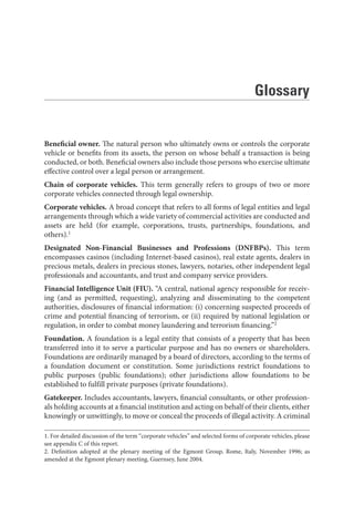 Beneficial owner. The natural person who ultimately owns or controls the corporate
vehicle or benefits from its assets, the person on whose behalf a transaction is being
conducted, or both. Beneficial owners also include those persons who exercise ultimate
effective control over a legal person or arrangement.
Chain of corporate vehicles. This term generally refers to groups of two or more
corporate vehicles connected through legal ownership.
Corporate vehicles. A broad concept that refers to all forms of legal entities and legal
arrangements through which a wide variety of commercial activities are conducted and
assets are held (for example, corporations, trusts, partnerships, foundations, and
others).1
Designated Non-Financial Businesses and Professions (DNFBPs). This term
encompasses casinos (including Internet-based casinos), real estate agents, dealers in
precious metals, dealers in precious stones, lawyers, notaries, other independent legal
professionals and accountants, and trust and company service providers.
Financial Intelligence Unit (FIU). “A central, national agency responsible for receiv-
ing (and as permitted, requesting), analyzing and disseminating to the competent
authorities, disclosures of financial information: (i) concerning suspected proceeds of
crime and potential financing of terrorism, or (ii) required by national legislation or
regulation, in order to combat money laundering and terrorism financing.”2
Foundation. A foundation is a legal entity that consists of a property that has been
transferred into it to serve a particular purpose and has no owners or shareholders.
Foundations are ordinarily managed by a board of directors, according to the terms of
a foundation document or constitution. Some jurisdictions restrict foundations to
public purposes (public foundations); other jurisdictions allow foundations to be
established to fulfill private purposes (private foundations).
Gatekeeper. Includes accountants, lawyers, financial consultants, or other profession-
als holding accounts at a financial institution and acting on behalf of their clients, either
knowingly or unwittingly, to move or conceal the proceeds of illegal activity. A criminal
1. For detailed discussion of the term “corporate vehicles” and selected forms of corporate vehicles, please
see appendix C of this report.
2. Definition adopted at the plenary meeting of the Egmont Group, Rome, Italy, November 1996; as
amended at the Egmont plenary meeting, Guernsey, June 2004.
Glossary
 