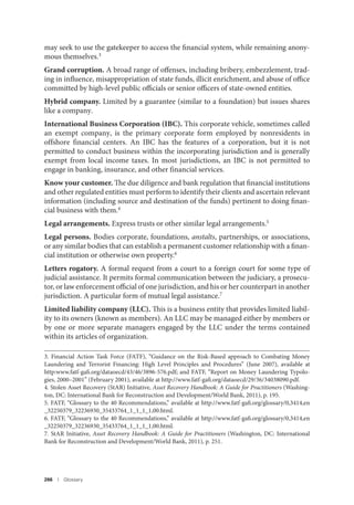 266 I Glossary
may seek to use the gatekeeper to access the financial system, while remaining anony-
mous themselves.3
Grand corruption. A broad range of offenses, including bribery, embezzlement, trad-
ing in influence, misappropriation of state funds, illicit enrichment, and abuse of office
committed by high-level public officials or senior officers of state-owned entities.
Hybrid company. Limited by a guarantee (similar to a foundation) but issues shares
like a company.
International Business Corporation (IBC). This corporate vehicle, sometimes called
an exempt company, is the primary corporate form employed by nonresidents in
offshore financial centers. An IBC has the features of a corporation, but it is not
permitted to conduct business within the incorporating jurisdiction and is generally
exempt from local income taxes. In most jurisdictions, an IBC is not permitted to
engage in banking, insurance, and other financial services.
Know your customer. The due diligence and bank regulation that financial institutions
and other regulated entities must perform to identify their clients and ascertain relevant
information (including source and destination of the funds) pertinent to doing finan-
cial business with them.4
Legal arrangements. Express trusts or other similar legal arrangements.5
Legal persons. Bodies corporate, foundations, anstalts, partnerships, or associations,
or any similar bodies that can establish a permanent customer relationship with a finan-
cial institution or otherwise own property.6
Letters rogatory. A formal request from a court to a foreign court for some type of
judicial assistance. It permits formal communication between the judiciary, a prosecu-
tor, or law enforcement official of one jurisdiction, and his or her counterpart in another
jurisdiction. A particular form of mutual legal assistance.7
Limited liability company (LLC). This is a business entity that provides limited liabil-
ity to its owners (known as members). An LLC may be managed either by members or
by one or more separate managers engaged by the LLC under the terms contained
within its articles of organization.
3. Financial Action Task Force (FATF), “Guidance on the Risk-Based approach to Combating Money
Laundering and Terrorist Financing: High Level Principles and Procedures” (June 2007), available at
http:www.fatf-gafi.org/dataoecd/43/46/3896-576.pdf; and FATF, “Report on Money Laundering Typolo-
gies, 2000–2001” (February 2001), available at http://www.fatf-gafi.org/dataoecd/29/36/34038090.pdf.
4. Stolen Asset Recovery (StAR) Initiative, Asset Recovery Handbook: A Guide for Practitioners (Washing-
ton, DC: International Bank for Reconstruction and Development/World Bank, 2011), p. 195.
5. FATF, “Glossary to the 40 Recommendations,” available at http://www.fatf-gafi.org/glossary/0,3414,en
_32250379_32236930_35433764_1_1_1_1,00.html.
6. FATF, “Glossary to the 40 Recommendations,” available at http://www.fatf-gafi.org/glossary/0,3414,en
_32250379_32236930_35433764_1_1_1_1,00.html.
7. StAR Initiative, Asset Recovery Handbook: A Guide for Practitioners (Washington, DC: International
Bank for Reconstruction and Development/World Bank, 2011), p. 251.
 