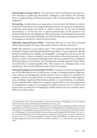Glossary I 267
Mutual legal assistance (MLA). The process by which jurisdictions seek and pro-
vide assistance in gathering information, intelligence, and evidence for investiga-
tions; in implementing provisional measures; and in enforcing foreign orders and
judgments.8
Partnership. A partnership is an association or two or more individuals or entities
formed for the purpose of carrying out business activity. In contrast to corporations,
traditional partnerships are entities in which at least one (in the case of limited
partnerships) or all (in the case of general partnerships) of the partners have
unlimited liability for the obligations of the partnership. In a limited partnership, the
limited partners enjoy limited liability, provided that they do not participate actively
in management decisions or bind the partnership.
Politically Exposed Persons (PEPs). “Individuals who are, or have been, entrusted
with prominent public functions, their family members, and close associates.”9
Trust. Also referred to as an “express trust,”10
this corporate vehicle provides for the
separation of legal ownership from beneficial ownership. It is an arrangement whereby
property (including real, tangible, and intangible) is managed by one person for the
benefit of others. A trust is created by one or more settlors who entrust property to the
trustee or trustees. The trustees hold legal title to the trust property but are obliged to
hold the property for the benefit of the beneficiaries (usually specified by the settlers
who hold what is termed equitable title). The trustees owe a fiduciary duty to the
beneficiaries, who are the beneficial owners of the trust property.
Trust and Company Service Providers (TCSPs). Any person or business that provides
any of the following services to third parties: acting as a formation agent of legal per-
sons; acting as (or arranging for another person to act as) a director or secretary of a
company, a partner of a partnership, or a similar position in relation to other legal per-
sons; providing a registered office, business address or accommodation, or correspon-
dence or administrative address for a company, a partnership, or any other legal person
or arrangements; acting as (or arranging for another person to act as) a trustee of an
express trust; or acting as (or arranging for another person to act as) a nominee share-
holder for another person.
8. StAR Initiative, Asset Recovery Handbook: A Guide for Practitioners (Washington, DC: International
Bank for Reconstruction and Development/World Bank, 2011), p. 251.
9. Theodore S. Greenberg, Larissa Gray, Delphine Schantz, Carolin Gardner, and Michael Lathem, Politically
ExposedPersons:PreventiveMeasuresfortheBankingSector(Washington,DC:WorldBank,2010),p.3,avail-
able at http://www.worldbank.org/star; and StAR Initiative, Asset Recovery Handbook: A Guide for Practitio-
ners (Washington, DC: International Bank for Reconstruction and Development/World Bank, 2011), p. 251.
10. For more detailed discussion of trusts, please see appendix C of this report. See also the definition of
“Express Trust,” in “FATF Recommendations, Glossary: FATF Methodology,” available at http://www
.fatf-gafi.org/glossary/0,3414,en_32250379_32236920_34295666_1_1_1_1,00.html (accessed August 13,
2011).
 