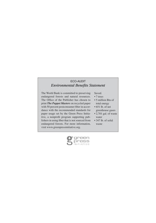 ECO-AUDIT
Environmental Benefits Statement
The World Bank is committed to preserving
endangered forests and natural resources.
The Ofﬁce of the Publisher has chosen to
print The Puppet Masters on recycled paper
with 50 percent postconsumer ﬁber in accor-
dance with the recommended standards for
paper usage set by the Green Press Initia-
tive, a nonproﬁt program supporting pub-
lishers in using ﬁber that is not sourced from
endangered forests. For more information,
visit www.greenpressinitiative.org.
Saved:
• 7 trees
• 5 million Btu of
total energy
• 651 lb. of net
greenhouse gases
• 2,701 gal. of waste
water
• 347 lb. of solid
waste
 