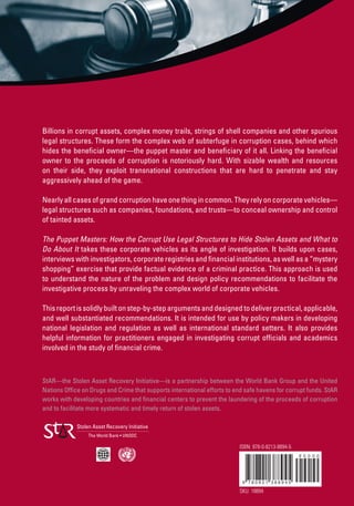 Billions in corrupt assets, complex money trails, strings of shell companies and other spurious
legal structures. These form the complex web of subterfuge in corruption cases, behind which
hides the beneﬁcial owner—the puppet master and beneﬁciary of it all. Linking the beneﬁcial
owner to the proceeds of corruption is notoriously hard. With sizable wealth and resources
on their side, they exploit transnational constructions that are hard to penetrate and stay
aggressively ahead of the game.
Nearly all cases of grand corruption have one thing in common. They rely on corporate vehicles—
legal structures such as companies, foundations, and trusts—to conceal ownership and control
of tainted assets.
The Puppet Masters: How the Corrupt Use Legal Structures to Hide Stolen Assets and What to
Do About It takes these corporate vehicles as its angle of investigation. It builds upon cases,
interviews with investigators, corporate registries and ﬁnancial institutions, as well as a “mystery
shopping” exercise that provide factual evidence of a criminal practice. This approach is used
to understand the nature of the problem and design policy recommendations to facilitate the
investigative process by unraveling the complex world of corporate vehicles.
This report is solidly built on step-by-step arguments and designed to deliver practical, applicable,
and well substantiated recommendations. It is intended for use by policy makers in developing
national legislation and regulation as well as international standard setters. It also provides
helpful information for practitioners engaged in investigating corrupt ofﬁcials and academics
involved in the study of ﬁnancial crime.
StAR—the Stolen Asset Recovery Initiative—is a partnership between the World Bank Group and the United
Nations Ofﬁce on Drugs and Crime that supports international efforts to end safe havens for corrupt funds. StAR
works with developing countries and ﬁnancial centers to prevent the laundering of the proceeds of corruption
and to facilitate more systematic and timely return of stolen assets.
ISBN: 978-0-8213-8894-5
SKU: 18894
 