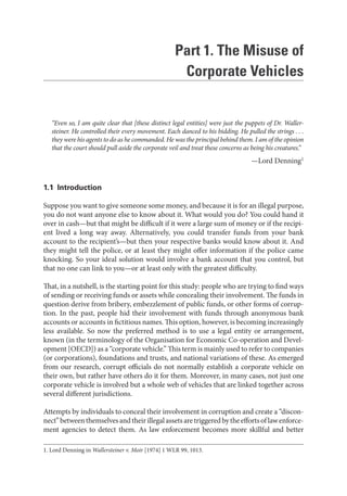 Part 1. The Misuse of
Corporate Vehicles
“Even so, I am quite clear that [these distinct legal entities] were just the puppets of Dr. Waller-
steiner. He controlled their every movement. Each danced to his bidding. He pulled the strings . . .
they were his agents to do as he commanded. He was the principal behind them. I am of the opinion
that the court should pull aside the corporate veil and treat these concerns as being his creatures.”
—Lord Denning1
1.1 Introduction
Suppose you want to give someone some money, and because it is for an illegal purpose,
you do not want anyone else to know about it. What would you do? You could hand it
over in cash—but that might be difficult if it were a large sum of money or if the recipi-
ent lived a long way away. Alternatively, you could transfer funds from your bank
account to the recipient’s—but then your respective banks would know about it. And
they might tell the police, or at least they might offer information if the police came
knocking. So your ideal solution would involve a bank account that you control, but
that no one can link to you—or at least only with the greatest difficulty.
That, in a nutshell, is the starting point for this study: people who are trying to find ways
of sending or receiving funds or assets while concealing their involvement. The funds in
question derive from bribery, embezzlement of public funds, or other forms of corrup-
tion. In the past, people hid their involvement with funds through anonymous bank
accounts or accounts in fictitious names. This option, however, is becoming increasingly
less available. So now the preferred method is to use a legal entity or arrangement,
known (in the terminology of the Organisation for Economic Co-operation and Devel-
opment [OECD]) as a “corporate vehicle.” This term is mainly used to refer to companies
(or corporations), foundations and trusts, and national variations of these. As emerged
from our research, corrupt officials do not normally establish a corporate vehicle on
their own, but rather have others do it for them. Moreover, in many cases, not just one
corporate vehicle is involved but a whole web of vehicles that are linked together across
several different jurisdictions.
Attempts by individuals to conceal their involvement in corruption and create a “discon-
nect”betweenthemselvesandtheirillegalassetsaretriggeredbytheeffortsoflawenforce-
ment agencies to detect them. As law enforcement becomes more skillful and better
1. Lord Denning in Wallersteiner v. Moir [1974] 1 WLR 99, 1013.
 
