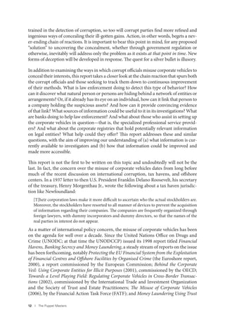 12 I The Puppet Masters
trained in the detection of corruption, so too will corrupt parties find more refined and
ingenious ways of concealing their ill-gotten gains. Action, in other words, begets a nev-
er-ending chain of reactions. It is important to bear this point in mind, for any proposed
“solution” to uncovering the concealment, whether through government regulation or
otherwise, inevitably will address only the problem as it exists at that point in time. New
forms of deception will be developed in response. The quest for a silver bullet is illusory.
In addition to examining the ways in which corrupt officials misuse corporate vehicles to
conceal their interests, this report takes a closer look at the chain reaction that spurs both
the corrupt officials and those seeking to track them down to continuous improvement
of their methods. What is law enforcement doing to detect this type of behavior? How
can it discover what natural person or persons are hiding behind a network of entities or
arrangements? Or, if it already has its eye on an individual, how can it link that person to
a company holding the suspicious assets? And how can it provide convincing evidence
of that link? What sources of information could be useful to it in its investigations? What
are banks doing to help law enforcement? And what about those who assist in setting up
the corporate vehicles in question—that is, the specialized professional service provid-
ers? And what about the corporate registries that hold potentially relevant information
on legal entities? What help could they offer? This report addresses these and similar
questions, with the aim of improving our understanding of (a) what information is cur-
rently available to investigators and (b) how that information could be improved and
made more accessible.
This report is not the first to be written on this topic and undoubtedly will not be the
last. In fact, the concern over the misuse of corporate vehicles dates from long before
much of the recent discussion on international corruption, tax havens, and offshore
centers. In a 1937 letter to then U.S. President Franklin Delano Roosevelt, his secretary
of the treasury, Henry Morgenthau Jr., wrote the following about a tax haven jurisdic-
tion like Newfoundland:
[T]heir corporation laws make it more difficult to ascertain who the actual stockholders are.
Moreover, the stockholders have resorted to all manner of devices to prevent the acquisition
of information regarding their companies. The companies are frequently organized through
foreign lawyers, with dummy incorporators and dummy directors, so that the names of the
real parties in interest do not appear.
As a matter of international policy concern, the misuse of corporate vehicles has been
on the agenda for well over a decade. Since the United Nations Office on Drugs and
Crime (UNODC; at that time the UNODCCP) issued its 1998 report titled Financial
Havens, Banking Secrecy and Money Laundering, a steady stream of reports on the issue
has been forthcoming, notably Protecting the EU Financial System from the Exploitation
of Financial Centres and Offshore Facilities by Organised Crime (the Euroshore report,
2000), a report commissioned by the European Commission; Behind the Corporate
Veil: Using Corporate Entities for Illicit Purposes (2001), commissioned by the OECD;
Towards a Level Playing Field: Regulating Corporate Vehicles in Cross-Border Transac-
tions (2002), commissioned by the International Trade and Investment Organization
and the Society of Trust and Estate Practitioners; The Misuse of Corporate Vehicles
(2006), by the Financial Action Task Force (FATF); and Money Laundering Using Trust
 