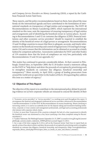 Part 1. The Misuse of Corporate Vehicles I 13
and Company Service Providers on Money Laundering (2010), a report by the Carib-
bean Financial Action Task Force.
These reports, and the policy recommendations based on them, have placed the issue
firmly on the international agenda and have contributed to the formulation of inter-
national standards on transparency of legal entities and arrangements. The FATF 40
Recommendations on Money Laundering (2003), which represent the international
standard on this issue, note the importance of ensuring transparency of legal entities
and arrangements and of identifying the beneficial owner in various places. Accord-
ing to Recommendations 5 and 12 on customer due diligence (CDD), financial insti-
tutions and other economic service providers2 should be required to establish the
identity of the beneficial owner of a legal person or arrangement. Recommendations
33 and 34 oblige countries to ensure that there is adequate, accurate, and timely infor-
mation on the beneficial ownership and control of legal persons (33) and legal arrange-
ments (34) and to ensure that this information can be obtained or accessed in a timely
fashion by competent authorities. Assessments undertaken by FATF and other bodies
of 159 countries show that the levels of compliance are very low, particularly with
Recommendations 33 and 34 (see appendix A).3
This matter has continued to generate considerable debate. At their summit in Pitts-
burgh, United Sates, in September 2009, the G-20 leaders issued a statement calling
on the FATF to “help detect and deter the proceeds of corruption by prioritizing work
to strengthen standards on customer due diligence, beneficial ownership and
transparency.”4 More recently, in April 2010, a group of leading prosecutors from
around the world sent an open letter to the leaders of the G-20 requesting they address
this issue as a matter of urgency.5
1.2 Objective of This Report
The objective of this report is to contribute to the international policy debate by provid-
ing evidence on (a) how corporate vehicles are misused to conceal the identity of their
2. “Economic service providers” or “service providers” is a working term used throughout this report. It
encompasses the financial and designated nonfinancial service providers referenced in Recommendation
5 and Recommendation 12 of the FATF 40 Recommendations on money laundering. Absent clarifying or
narrowing context, it is used as an umbrella term for the deposit-taking and investment banking institu-
tions, corporate or trust creation and management professionals, and legal and accounting professionals
who interact with corporate vehicle clients.
3. In fact, in more than 70 percent of the countries evaluated, the lack of a clear requirement to identify
the beneficial owner was mentioned as a key factor justifying a less-than-compliant rating for Recom-
mendation 5.
4.“Leaders’Statement,ThePittsburghSummit,September24–25,2009,”accessedatwww.g20.org/documents/
pittsburgh_summit_leaders_statement_250909.pdf (last accessed August 13, 2011).
5. See a copy of the letter urging the G-20 to call on the Financial Action Task Force to report back on
specific actions it has taken to detect and deter the proceeds of corruption by prioritizing work to strengthen
standards on customer due diligence, beneficial ownership, and transparency (http://www.globalwitness.
org/media_library_detail.php/959/en/open_letter_to_heads_of_state_and_finance_minister).
 