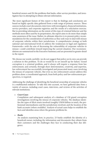 14 I The Puppet Masters
beneficial owners and (b) the problems that banks, other service providers, and inves-
tigators face in attempting to obtain relevant information.
The most significant feature of this report is that its findings and conclusions are
based on highly specific data gathered from a wide range of primary sources. These
sources include court documents; interviews with investigators, financial institutions,
service providers, and corporate registries; and the results of a solicitation exercise.
But in providing information on the extent of this type of criminal behavior and the
methods most often used by its perpetrators, the report aims to do more than simply
raise awareness of the issue. Rather, its ultimate objective is to present policy recom-
mendations for the consideration of authorities as they seek ways to deal with misuse
of corporate vehicles within their jurisdictions. A comprehensive strategy at both
national and international levels to address the weaknesses in legal and regulatory
frameworks—with the aim of decreasing the vulnerability of corporate vehicles to
misuse—could contribute toward improving the current situation. Our recommen-
dations are summarized in the Executive Summary and are presented in greater detail
in the report.
We choose our words carefully: we do not suggest that policy on its own can provide
a solution to this problem. To do so would be to set oneself up for failure. Grand
corruption is a criminal problem, and it always will require a response from law
enforcement, and certainly, through sheer determination, creativity, and expertise,
law enforcement has successfully investigated and prosecuted many cases involving
the misuse of corporate vehicles. But even so, law enforcement cannot address this
problem alone: a coordinated approach, from both policy and law enforcement per-
spectives, is required.
Addressing the challenge of identifying the beneficial ownership of corporate vehicles
is a multifaceted endeavor. To take this into account, we have gathered data from a
variety of sources, including court cases, interviews, and reviews of the activities of
relevant institutions:
• Court Cases
Compilation and subsequent analysis of a database of 150 grand corruption
investigations involving the misuse of corporate vehicles. The database identi-
fies the types of illicit assets involved (roughly US$50 billion in total), the pro-
fessional intermediaries and the jurisdictions involved, and the location of the
bank accounts (where available). Analysis of actual cases helps to establish the
facts and identifies areas where the genuine problems lie.
• Banks
An analysis examining how, in practice, 25 banks establish the identity of a
beneficial owner, including the information and documents they obtain from
their customers and the challenges they face in conducting their due dili-
gence.
 