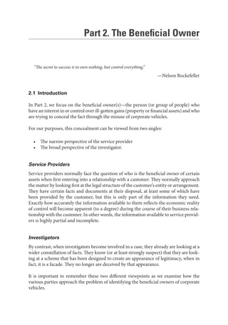 Part 2. The Beneﬁcial Owner
“The secret to success is to own nothing, but control everything.”
—Nelson Rockefeller
2.1 Introduction
In Part 2, we focus on the beneficial owner(s)—the person (or group of people) who
have an interest in or control over ill-gotten gains (property or financial assets) and who
are trying to conceal the fact through the misuse of corporate vehicles.
For our purposes, this concealment can be viewed from two angles:
• The narrow perspective of the service provider
• The broad perspective of the investigator.
Service Providers
Service providers normally face the question of who is the beneficial owner of certain
assets when first entering into a relationship with a customer. They normally approach
the matter by looking first at the legal structure of the customer’s entity or arrangement.
They have certain facts and documents at their disposal, at least some of which have
been provided by the customer, but this is only part of the information they need.
Exactly how accurately the information available to them reflects the economic reality
of control will become apparent (to a degree) during the course of their business rela-
tionship with the customer. In other words, the information available to service provid-
ers is highly partial and incomplete.
Investigators
By contrast, when investigators become involved in a case, they already are looking at a
wider constellation of facts. They know (or at least strongly suspect) that they are look-
ing at a scheme that has been designed to create an appearance of legitimacy, when in
fact, it is a facade. They no longer are deceived by that appearance.
It is important to remember these two different viewpoints as we examine how the
various parties approach the problem of identifying the beneficial owners of corporate
vehicles.
 