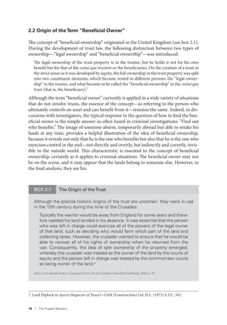18 I The Puppet Masters
2.2 Origin of theTerm “Beneﬁcial Owner”
The concept of “beneficial ownership” originated in the United Kingdom (see box 2.1).
During the development of trust law, the following distinction between two types of
ownership—“legal ownership” and “beneficial ownership”—was introduced:
The legal ownership of the trust-property is in the trustee, but he holds it not for his own
benefit but for that of the cestui que trustent or the beneficiaries. On the creation of a trust in
the strict sense as it was developed by equity, the full ownership in the trust property was split
into two constituent elements, which became vested in different persons: the “legal owner-
ship” in the trustee, and what became to be called the “beneficial ownership” in the cestui que
trust [that is, the beneficiary].7
Although the term “beneficial owner” currently is applied in a wide variety of situations
that do not involve trusts, the essence of the concept—as referring to the person who
ultimately controls an asset and can benefit from it—remains the same. Indeed, in dis-
cussions with investigators, the typical response to the question of how to find the ben-
eficial owner is the simple answer so often heard in criminal investigations: “Find out
who benefits.” The image of someone absent, temporarily abroad but able to retake his
lands at any time, provides a helpful illustration of the idea of beneficial ownership,
because it reveals not only that he is the one who benefits but also that he is the one who
exercises control in the end—not directly and overtly, but indirectly and covertly, invis-
ible to the outside world. This characteristic is essential to the concept of beneficial
ownership, certainly as it applies to criminal situations. The beneficial owner may not
be on the scene, and it may appear that the lands belong to someone else. However, in
the final analysis, they are his.
7. Lord Diplock in Ayerst (Inspector of Taxes) v C&K (Construction) Ltd, H.L. (1975) S.T.C. 345.
BOX 2.1 The Origin of theTrust
Although the precise historic origins of the trust are uncertain, they were in use
in the 12th century during the time of the Crusades:
Typically the warrior would be away from England for some years and there-
fore needed his land tended in his absence. It was essential that the person
who was left in charge could exercise all of the powers of the legal owner
of that land, such as deciding who would farm which part of the land and
collecting taxes. However, the crusader wanted to ensure that he would be
able to recover all of his rights of ownership when he returned from the
war. Consequently, the idea of split ownership of the property emerged,
whereby the crusader was treated as the owner of the land by the courts of
equity and the person left in charge was treated by the common-law courts
as being owner of the land.a
Note: a. See Alastair Hudson, Equity and Trusts, 4th ed. (London: Cavendish Publishing, 2005), p. 35.
 