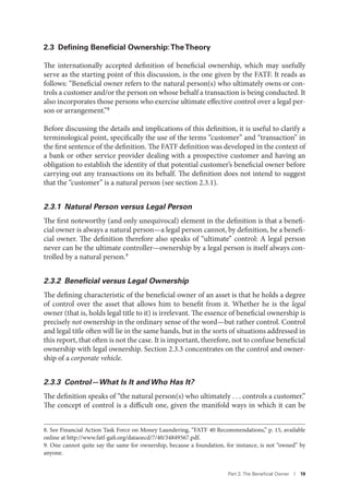 Part 2. The Beneﬁcial Owner I 19
2.3 Deﬁning Beneﬁcial Ownership:TheTheory
The internationally accepted definition of beneficial ownership, which may usefully
serve as the starting point of this discussion, is the one given by the FATF. It reads as
follows: “Beneficial owner refers to the natural person(s) who ultimately owns or con-
trols a customer and/or the person on whose behalf a transaction is being conducted. It
also incorporates those persons who exercise ultimate effective control over a legal per-
son or arrangement.”8
Before discussing the details and implications of this definition, it is useful to clarify a
terminological point, specifically the use of the terms “customer” and “transaction” in
the first sentence of the definition. The FATF definition was developed in the context of
a bank or other service provider dealing with a prospective customer and having an
obligation to establish the identity of that potential customer’s beneficial owner before
carrying out any transactions on its behalf. The definition does not intend to suggest
that the “customer” is a natural person (see section 2.3.1).
2.3.1 Natural Person versus Legal Person
The first noteworthy (and only unequivocal) element in the definition is that a benefi-
cial owner is always a natural person—a legal person cannot, by definition, be a benefi-
cial owner. The definition therefore also speaks of “ultimate” control: A legal person
never can be the ultimate controller—ownership by a legal person is itself always con-
trolled by a natural person.9
2.3.2 Beneﬁcial versus Legal Ownership
The defining characteristic of the beneficial owner of an asset is that he holds a degree
of control over the asset that allows him to benefit from it. Whether he is the legal
owner (that is, holds legal title to it) is irrelevant. The essence of beneficial ownership is
precisely not ownership in the ordinary sense of the word—but rather control. Control
and legal title often will lie in the same hands, but in the sorts of situations addressed in
this report, that often is not the case. It is important, therefore, not to confuse beneficial
ownership with legal ownership. Section 2.3.3 concentrates on the control and owner-
ship of a corporate vehicle.
2.3.3 Control—What Is It and Who Has It?
The definition speaks of “the natural person(s) who ultimately . . . controls a customer.”
The concept of control is a difficult one, given the manifold ways in which it can be
8. See Financial Action Task Force on Money Laundering, “FATF 40 Recommendations,” p. 15, available
online at http://www.fatf-gafi.org/dataoecd/7/40/34849567.pdf.
9. One cannot quite say the same for ownership, because a foundation, for instance, is not “owned” by
anyone.
 