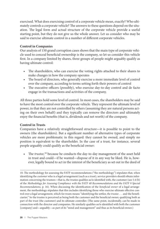 20 I The Puppet Masters
exercised. What does exercising control of a corporate vehicle mean, exactly? Who ulti-
mately controls a corporate vehicle? The answers to these questions depend on the situ-
ation. The legal form and actual structure of the corporate vehicle provide a useful
starting point, but they do not give us the whole answer. Let us consider who may be
said to exercise ultimate control in a number of different corporate vehicles.
Control in Companies
Our analysis of 150 grand corruption cases shows that the main type of corporate vehi-
cle used to conceal beneficial ownership is the company, so let us consider this vehicle
first. In a company limited by shares, three groups of people might arguably qualify as
having ultimate control:
• The shareholders, who can exercise the voting rights attached to their shares to
make changes in how the company operates
• The board of directors, who generally exercise a more immediate level of control
over the company, according to terms setting forth their powers of control
• The executive officers (possibly), who exercise day-to-day control and de facto
engage in the transactions and activities of the company.
All three parties hold some level of control. In most cases, the shareholders may be said
to have the most control over the corporate vehicle. They represent the ultimate level of
power, in that they are not controlled by others (assuming they are natural persons act-
ing on their own behalf) and they typically can remove the directors and ultimately
enjoy the financial benefits (that is, dividends and net worth) of the company.
Control in Trusts
Companies have a relatively straightforward structure—it is possible to point to the
owners (the shareholders). But a significant number of alternative types of corporate
vehicles are more problematic in this regard: they cannot be owned, and simply no
position is equivalent to the shareholder. In the case of a trust, for instance, several
people arguably could qualify as the beneficial owner:
• The trustee,10
because he conducts the day-to-day management of the asset held
in trust and could—if he wanted—dispose of it in any way he liked. He is, how-
ever, legally bound to act in the interest of the beneficiary as set out in the deed of
10. The methodology for assessing the FATF recommendations (“the methodology”) stipulates that, when
identifying the customer who is a legal arrangement (such as a trust), service providers should obtain infor-
mation concerning the trustees—that is, the trustee qualifies as/is identified with, the customer (see 5.4 (b)
of the Methodology for Assessing Compliance with the FATF 40 Recommendations and the FATF 9 Special
Recommendations, p. 16). When discussing the identification of the beneficial owner of a legal arrange-
ment, the methodology stipulates that this includes identifying those who exercise ultimate effective con-
trol over a legal arrangement, which for trusts means “identifying the settlor, the trustee . . . and the benefi-
ciaries.” So the trustee is perceived as being both the customer and the beneficial owner, qualifying both as
part of the trust (the customer) and its ultimate controller. (The same point, incidentally, can be made in
connection with the director and companies. He similarly qualifies as/is identified with both the customer
[company] and—arguably—as part of its “mind and management” and thus as its beneficial owner.)
 