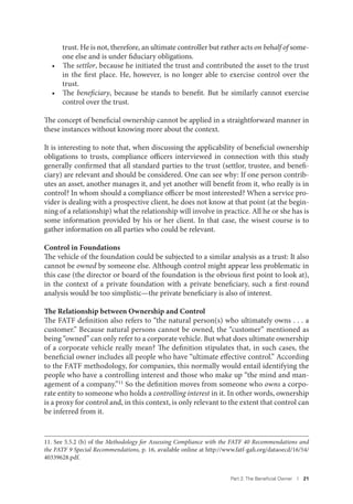 Part 2. The Beneﬁcial Owner I 21
trust. He is not, therefore, an ultimate controller but rather acts on behalf of some-
one else and is under fiduciary obligations.
• The settlor, because he initiated the trust and contributed the asset to the trust
in the first place. He, however, is no longer able to exercise control over the
trust.
• The beneficiary, because he stands to benefit. But he similarly cannot exercise
control over the trust.
The concept of beneficial ownership cannot be applied in a straightforward manner in
these instances without knowing more about the context.
It is interesting to note that, when discussing the applicability of beneficial ownership
obligations to trusts, compliance officers interviewed in connection with this study
generally confirmed that all standard parties to the trust (settlor, trustee, and benefi-
ciary) are relevant and should be considered. One can see why: If one person contrib-
utes an asset, another manages it, and yet another will benefit from it, who really is in
control? In whom should a compliance officer be most interested? When a service pro-
vider is dealing with a prospective client, he does not know at that point (at the begin-
ning of a relationship) what the relationship will involve in practice. All he or she has is
some information provided by his or her client. In that case, the wisest course is to
gather information on all parties who could be relevant.
Control in Foundations
The vehicle of the foundation could be subjected to a similar analysis as a trust: It also
cannot be owned by someone else. Although control might appear less problematic in
this case (the director or board of the foundation is the obvious first point to look at),
in the context of a private foundation with a private beneficiary, such a first-round
analysis would be too simplistic—the private beneficiary is also of interest.
The Relationship between Ownership and Control
The FATF definition also refers to “the natural person(s) who ultimately owns . . . a
customer.” Because natural persons cannot be owned, the “customer” mentioned as
being “owned” can only refer to a corporate vehicle. But what does ultimate ownership
of a corporate vehicle really mean? The definition stipulates that, in such cases, the
beneficial owner includes all people who have “ultimate effective control.” According
to the FATF methodology, for companies, this normally would entail identifying the
people who have a controlling interest and those who make up “the mind and man-
agement of a company.”11
So the definition moves from someone who owns a corpo-
rate entity to someone who holds a controlling interest in it. In other words, ownership
is a proxy for control and, in this context, is only relevant to the extent that control can
be inferred from it.
11. See 5.5.2 (b) of the Methodology for Assessing Compliance with the FATF 40 Recommendations and
the FATF 9 Special Recommendations, p. 16, available online at http://www.fatf-gafi.org/dataoecd/16/54/
40339628.pdf.
 