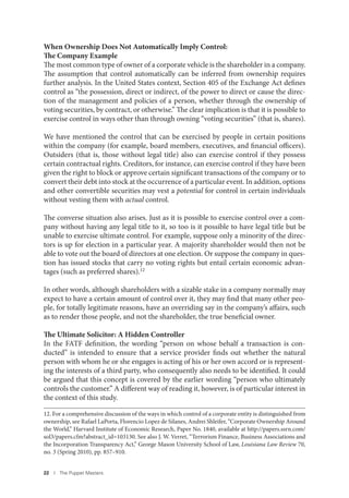 22 I The Puppet Masters
When Ownership Does Not Automatically Imply Control:
The Company Example
The most common type of owner of a corporate vehicle is the shareholder in a company.
The assumption that control automatically can be inferred from ownership requires
further analysis. In the United States context, Section 405 of the Exchange Act defines
control as “the possession, direct or indirect, of the power to direct or cause the direc-
tion of the management and policies of a person, whether through the ownership of
voting securities, by contract, or otherwise.” The clear implication is that it is possible to
exercise control in ways other than through owning “voting securities” (that is, shares).
We have mentioned the control that can be exercised by people in certain positions
within the company (for example, board members, executives, and financial officers).
Outsiders (that is, those without legal title) also can exercise control if they possess
certain contractual rights. Creditors, for instance, can exercise control if they have been
given the right to block or approve certain significant transactions of the company or to
convert their debt into stock at the occurrence of a particular event. In addition, options
and other convertible securities may vest a potential for control in certain individuals
without vesting them with actual control.
The converse situation also arises. Just as it is possible to exercise control over a com-
pany without having any legal title to it, so too is it possible to have legal title but be
unable to exercise ultimate control. For example, suppose only a minority of the direc-
tors is up for election in a particular year. A majority shareholder would then not be
able to vote out the board of directors at one election. Or suppose the company in ques-
tion has issued stocks that carry no voting rights but entail certain economic advan-
tages (such as preferred shares).12
In other words, although shareholders with a sizable stake in a company normally may
expect to have a certain amount of control over it, they may find that many other peo-
ple, for totally legitimate reasons, have an overriding say in the company’s affairs, such
as to render those people, and not the shareholder, the true beneficial owner.
The Ultimate Solicitor: A Hidden Controller
In the FATF definition, the wording “person on whose behalf a transaction is con-
ducted” is intended to ensure that a service provider finds out whether the natural
person with whom he or she engages is acting of his or her own accord or is represent-
ing the interests of a third party, who consequently also needs to be identified. It could
be argued that this concept is covered by the earlier wording “person who ultimately
controls the customer.” A different way of reading it, however, is of particular interest in
the context of this study.
12. For a comprehensive discussion of the ways in which control of a corporate entity is distinguished from
ownership, see Rafael LaPorta, Florencio Lopez de Silanes, Andrei Shleifer, “Corporate Ownership Around
the World,” Harvard Institute of Economic Research, Paper No. 1840, available at http://papers.ssrn.com/
sol3/papers.cfm?abstract_id=103130. See also J. W. Verret, “Terrorism Finance, Business Associations and
the Incorporation Transparency Act,” George Mason University School of Law, Louisiana Law Review 70,
no. 3 (Spring 2010), pp. 857–910.
 