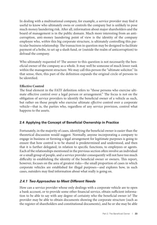 Part 2. The Beneﬁcial Owner I 23
In dealing with a multinational company, for example, a service provider may find it
useful to know who ultimately owns or controls the company but is unlikely to pose
much money laundering risk. After all, information about major shareholders and the
board of management is in the public domain. Much more interesting from an anti-
corruption, anti-money laundering point of view is the identity of the company
employee who, within this big corporate structure, is ultimately controlling this par-
ticular business relationship. The transaction in question may be designed to facilitate
payment of a bribe, to set up a slush fund, or (outside the realm of anticorruption) to
defraud the company.
Who ultimately requested it? The answer to this question is not necessarily the ben-
eficial owner of the company as a whole. It may well be someone of much lower rank
within the management structure. We may call this person the “ultimate solicitor.” In
that sense, then, this part of the definition expands the original circle of persons to
be identified.
Effective Control
The final element in the FATF definition refers to “those persons who exercise ulti-
mate effective control over a legal person or arrangement.” The focus is not on the
obligation of service providers to identify the beneficial owner of a vehicle as such,
but rather on those people who exercise ultimate effective control over a corporate
vehicle—that is, the parties who, regardless of any service provision, control what
happens to the assets.
2.4 Applying the Concept of Beneﬁcial Ownership in Practice
Fortunately, in the majority of cases, identifying the beneficial owner is easier than the
theoretical discussion would suggest. Normally, anyone incorporating a company to
engage in business or forming a legal arrangement for legitimate purposes is going to
ensure that how control is to be shared is predetermined and understood, and then
that it is further delegated, in relation to specific functions, to employees or agents.
Each of the relationships mentioned in the previous section often involve an individual
or a small group of people, and a service provider consequently will not have too much
difficulty in establishing the identity of the beneficial owner or owners. This report,
however, focuses on the area of greatest risks—the small proportion of cases in which
corporate vehicles are established for illegal purposes—and explores how, in such
cases, outsiders may find information about what really is going on.
2.4.1 Two Approaches to Meet Different Needs
How can a service provider whose only dealings with a corporate vehicle are to open
a bank account, or to provide some other financial service, obtain sufficient informa-
tion to be able to say with any degree of certainty who the beneficial owner is? The
provider may be able to obtain documents showing the corporate structure (such as
the register of shareholders and constitutional documents), and he or she may be able
 