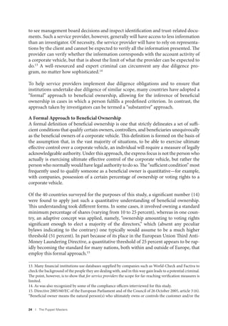 24 I The Puppet Masters
to see management board decisions and inspect identification and trust-related docu-
ments. Such a service provider, however, generally will have access to less information
than an investigator. Of necessity, the service provider will have to rely on representa-
tions by the client and cannot be expected to verify all the information presented. The
provider can verify whether the information corresponds with the account activity of
a corporate vehicle, but that is about the limit of what the provider can be expected to
do.13 A well-resourced and expert criminal can circumvent any due diligence pro-
gram, no matter how sophisticated.14
To help service providers implement due diligence obligations and to ensure that
institutions undertake due diligence of similar scope, many countries have adopted a
“formal” approach to beneficial ownership, allowing for the inference of beneficial
ownership in cases in which a person fulfills a predefined criterion. In contrast, the
approach taken by investigators can be termed a “substantive” approach.
A Formal Approach to Beneficial Ownership
A formal definition of beneficial ownership is one that strictly delineates a set of suffi-
cient conditions that qualify certain owners, controllers, and beneficiaries unequivocally
as the beneficial owners of a corporate vehicle. This definition is formed on the basis of
the assumption that, in the vast majority of situations, to be able to exercise ultimate
effective control over a corporate vehicle, an individual will require a measure of legally
acknowledgeable authority. Under this approach, the express focus is not the person who
actually is exercising ultimate effective control of the corporate vehicle, but rather the
person who normally would have legal authority to do so. The “sufficient condition” most
frequently used to qualify someone as a beneficial owner is quantitative—for example,
with companies, possession of a certain percentage of ownership or voting rights to a
corporate vehicle.
Of the 40 countries surveyed for the purposes of this study, a significant number (14)
were found to apply just such a quantitative understanding of beneficial ownership.
This understanding took different forms. In some cases, it involved owning a standard
minimum percentage of shares (varying from 10 to 25 percent), whereas in one coun-
try, an adaptive concept was applied, namely, “ownership amounting to voting rights
significant enough to elect a majority of the directors,” which (absent any peculiar
bylaws indicating to the contrary) one typically would assume to be a much higher
threshold (51 percent). In part because of its place in the European Union Third Anti-
Money Laundering Directive, a quantitative threshold of 25 percent appears to be rap-
idly becoming the standard for many nations, both within and outside of Europe, that
employ this formal approach.15
13. Many financial institutions use databases supplied by companies such as World-Check and Factiva to
check the background of the people they are dealing with, and in this way gain leads to a potential criminal.
The point, however, is to show that for service providers the scope for far-reaching verification measures is
limited.
14. As was also recognized by some of the compliance officers interviewed for this study.
15. Directive 2005/60/EC of the European Parliament and of the Council of 26 October 2005, article 3 (6).
“Beneficial owner means the natural person(s) who ultimately owns or controls the customer and/or the
 