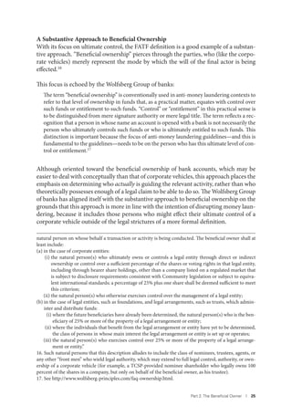 Part 2. The Beneﬁcial Owner I 25
A Substantive Approach to Beneficial Ownership
With its focus on ultimate control, the FATF definition is a good example of a substan-
tive approach. “Beneficial ownership” pierces through the parties, who (like the corpo-
rate vehicles) merely represent the mode by which the will of the final actor is being
effected.16
This focus is echoed by the Wolfsberg Group of banks:
The term “beneficial ownership” is conventionally used in anti-money laundering contexts to
refer to that level of ownership in funds that, as a practical matter, equates with control over
such funds or entitlement to such funds. “Control” or “entitlement” in this practical sense is
to be distinguished from mere signature authority or mere legal title. The term reflects a rec-
ognition that a person in whose name an account is opened with a bank is not necessarily the
person who ultimately controls such funds or who is ultimately entitled to such funds. This
distinction is important because the focus of anti-money laundering guidelines—and this is
fundamental to the guidelines—needs to be on the person who has this ultimate level of con-
trol or entitlement.17
Although oriented toward the beneficial ownership of bank accounts, which may be
easier to deal with conceptually than that of corporate vehicles, this approach places the
emphasis on determining who actually is guiding the relevant activity, rather than who
theoretically possesses enough of a legal claim to be able to do so. The Wolfsberg Group
of banks has aligned itself with the substantive approach to beneficial ownership on the
grounds that this approach is more in line with the intention of disrupting money laun-
dering, because it includes those persons who might effect their ultimate control of a
corporate vehicle outside of the legal strictures of a more formal definition.
natural person on whose behalf a transaction or activity is being conducted. The beneficial owner shall at
least include:
(a) in the case of corporate entities:
(i) the natural person(s) who ultimately owns or controls a legal entity through direct or indirect
ownership or control over a sufficient percentage of the shares or voting rights in that legal entity,
including through bearer share holdings, other than a company listed on a regulated market that
is subject to disclosure requirements consistent with Community legislation or subject to equiva-
lent international standards; a percentage of 25% plus one share shall be deemed sufficient to meet
this criterion;
(ii) the natural person(s) who otherwise exercises control over the management of a legal entity;
(b) in the case of legal entities, such as foundations, and legal arrangements, such as trusts, which admin-
ister and distribute funds:
(i) where the future beneficiaries have already been determined, the natural person(s) who is the ben-
eficiary of 25% or more of the property of a legal arrangement or entity;
(ii) where the individuals that benefit from the legal arrangement or entity have yet to be determined,
the class of persons in whose main interest the legal arrangement or entity is set up or operates;
(iii) the natural person(s) who exercises control over 25% or more of the property of a legal arrange-
ment or entity.”
16. Such natural persons that this description alludes to include the class of nominees, trustees, agents, or
any other “front men” who wield legal authority, which may extend to full legal control, authority, or own-
ership of a corporate vehicle (for example, a TCSP-provided nominee shareholder who legally owns 100
percent of the shares in a company, but only on behalf of the beneficial owner, as his trustee).
17. See http://www.wolfsberg-principles.com/faq-ownership.html.
 