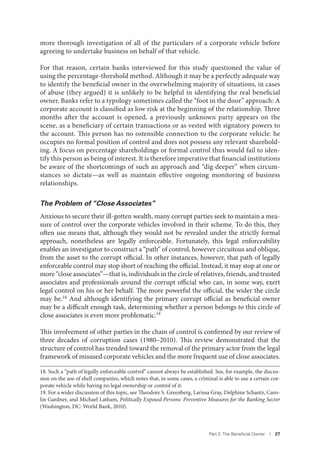 Part 2. The Beneﬁcial Owner I 27
more thorough investigation of all of the particulars of a corporate vehicle before
agreeing to undertake business on behalf of that vehicle.
For that reason, certain banks interviewed for this study questioned the value of
using the percentage-threshold method. Although it may be a perfectly adequate way
to identify the beneficial owner in the overwhelming majority of situations, in cases
of abuse (they argued) it is unlikely to be helpful in identifying the real beneficial
owner. Banks refer to a typology sometimes called the “foot in the door” approach: A
corporate account is classified as low risk at the beginning of the relationship. Three
months after the account is opened, a previously unknown party appears on the
scene, as a beneficiary of certain transactions or as vested with signatory powers to
the account. This person has no ostensible connection to the corporate vehicle: he
occupies no formal position of control and does not possess any relevant sharehold-
ing. A focus on percentage shareholdings or formal control thus would fail to iden-
tify this person as being of interest. It is therefore imperative that financial institutions
be aware of the shortcomings of such an approach and “dig deeper” when circum-
stances so dictate—as well as maintain effective ongoing monitoring of business
relationships.
The Problem of “Close Associates”
Anxious to secure their ill-gotten wealth, many corrupt parties seek to maintain a mea-
sure of control over the corporate vehicles involved in their scheme. To do this, they
often use means that, although they would not be revealed under the strictly formal
approach, nonetheless are legally enforceable. Fortunately, this legal enforceability
enables an investigator to construct a “path” of control, however circuitous and oblique,
from the asset to the corrupt official. In other instances, however, that path of legally
enforceable control may stop short of reaching the official. Instead, it may stop at one or
more “close associates”—that is, individuals in the circle of relatives, friends, and trusted
associates and professionals around the corrupt official who can, in some way, exert
legal control on his or her behalf. The more powerful the official, the wider the circle
may be.18 And although identifying the primary corrupt official as beneficial owner
may be a difficult enough task, determining whether a person belongs to this circle of
close associates is even more problematic.19
This involvement of other parties in the chain of control is confirmed by our review of
three decades of corruption cases (1980–2010). This review demonstrated that the
structure of control has trended toward the removal of the primary actor from the legal
framework of misused corporate vehicles and the more frequent use of close associates.
18. Such a “path of legally enforceable control” cannot always be established. See, for example, the discus-
sion on the use of shell companies, which notes that, in some cases, a criminal is able to use a certain cor-
porate vehicle while having no legal ownership or control of it.
19. For a wider discussion of this topic, see Theodore S. Greenberg, Larissa Gray, Delphine Schantz, Caro-
lin Gardner, and Michael Latham, Politically Exposed Persons: Preventive Measures for the Banking Sector
(Washington, DC: World Bank, 2010).
 