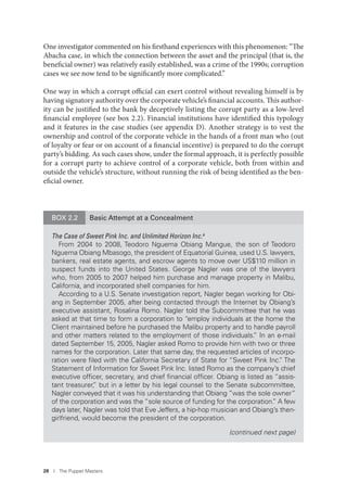 28 I The Puppet Masters
One investigator commented on his firsthand experiences with this phenomenon: “The
Abacha case, in which the connection between the asset and the principal (that is, the
beneficial owner) was relatively easily established, was a crime of the 1990s; corruption
cases we see now tend to be significantly more complicated.”
One way in which a corrupt official can exert control without revealing himself is by
having signatory authority over the corporate vehicle’s financial accounts. This author-
ity can be justified to the bank by deceptively listing the corrupt party as a low-level
financial employee (see box 2.2). Financial institutions have identified this typology
and it features in the case studies (see appendix D). Another strategy is to vest the
ownership and control of the corporate vehicle in the hands of a front man who (out
of loyalty or fear or on account of a financial incentive) is prepared to do the corrupt
party’s bidding. As such cases show, under the formal approach, it is perfectly possible
for a corrupt party to achieve control of a corporate vehicle, both from within and
outside the vehicle’s structure, without running the risk of being identified as the ben-
eficial owner.
BOX 2.2 Basic Attempt at a Concealment
The Case of Sweet Pink Inc. and Unlimited Horizon Inc.a
From 2004 to 2008, Teodoro Nguema Obiang Mangue, the son of Teodoro
Nguema Obiang Mbasogo, the president of Equatorial Guinea, used U.S. lawyers,
bankers, real estate agents, and escrow agents to move over US$110 million in
suspect funds into the United States. George Nagler was one of the lawyers
who, from 2005 to 2007 helped him purchase and manage property in Malibu,
California, and incorporated shell companies for him.
According to a U.S. Senate investigation report, Nagler began working for Obi-
ang in September 2005, after being contacted through the Internet by Obiang’s
executive assistant, Rosalina Romo. Nagler told the Subcommittee that he was
asked at that time to form a corporation to “employ individuals at the home the
Client maintained before he purchased the Malibu property and to handle payroll
and other matters related to the employment of those individuals.” In an e-mail
dated September 15, 2005, Nagler asked Romo to provide him with two or three
names for the corporation. Later that same day, the requested articles of incorpo-
ration were ﬁled with the California Secretary of State for “Sweet Pink Inc.” The
Statement of Information for Sweet Pink Inc. listed Romo as the company’s chief
executive ofﬁcer, secretary, and chief ﬁnancial ofﬁcer. Obiang is listed as “assis-
tant treasurer,” but in a letter by his legal counsel to the Senate subcommittee,
Nagler conveyed that it was his understanding that Obiang “was the sole owner”
of the corporation and was the “sole source of funding for the corporation.” A few
days later, Nagler was told that Eve Jeffers, a hip-hop musician and Obiang’s then-
girlfriend, would become the president of the corporation.
(continued next page)
 