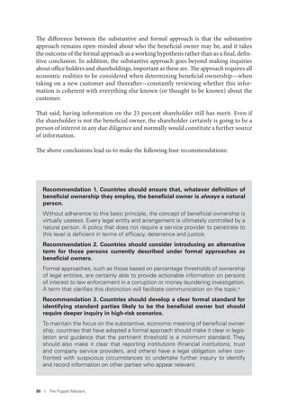 30 I The Puppet Masters
The difference between the substantive and formal approach is that the substantive
approach remains open-minded about who the beneficial owner may be, and it takes
the outcome of the formal approach as a working hypothesis rather than as a final, defin-
itive conclusion. In addition, the substantive approach goes beyond making inquiries
about office holders and shareholdings, important as these are. The approach requires all
economic realities to be considered when determining beneficial ownership—when
taking on a new customer and thereafter—constantly reviewing whether this infor-
mation is coherent with everything else known (or thought to be known) about the
customer.
That said, having information on the 25 percent shareholder still has merit. Even if
the shareholder is not the beneficial owner, the shareholder certainly is going to be a
person of interest in any due diligence and normally would constitute a further source
of information.
The above conclusions lead us to make the following four recommendations:
Recommendation 1. Countries should ensure that, whatever deﬁnition of
beneﬁcial ownership they employ, the beneﬁcial owner is always a natural
person.
Without adherence to this basic principle, the concept of beneﬁcial ownership is
virtually useless. Every legal entity and arrangement is ultimately controlled by a
natural person. A policy that does not require a service provider to penetrate to
this level is deﬁcient in terms of efﬁcacy, deterrence and justice.
Recommendation 2. Countries should consider introducing an alternative
term for those persons currently described under formal approaches as
beneﬁcial owners.
Formal approaches, such as those based on percentage thresholds of ownership
of legal entities, are certainly able to provide actionable information on persons
of interest to law enforcement in a corruption or money laundering investigation.
A term that clariﬁes this distinction will facilitate communication on the topic.a
Recommendation 3. Countries should develop a clear formal standard for
identifying standard parties likely to be the beneﬁcial owner but should
require deeper inquiry in high-risk scenarios.
To maintain the focus on the substantive, economic meaning of beneﬁcial owner-
ship, countries that have adopted a formal approach should make it clear in legis-
lation and guidance that the pertinent threshold is a minimum standard. They
should also make it clear that reporting institutions (ﬁnancial institutions, trust
and company service providers, and others) have a legal obligation when con-
fronted with suspicious circumstances to undertake further inquiry to identify
and record information on other parties who appear relevant.
 