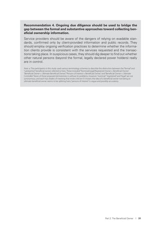 Part 2. The Beneﬁcial Owner I 31
Recommendation 4. Ongoing due diligence should be used to bridge the
gap between the formal and substantive approaches toward collecting ben-
eﬁcial ownership information.
Service providers should be aware of the dangers of relying on evadable stan-
dards, conﬁrmed only by client-provided information and public records. They
should employ ongoing veriﬁcation practices to determine whether the informa-
tion clients provide is consistent with the services requested and the transac-
tions taking place. In suspicious cases, they should dig deeper to ﬁnd out whether
other natural persons (beyond the formal, legally declared power holders) really
are in control.
Note: a. The participants in this study used various terminology schemes to describe the distinction between the“formal”and
“substantive”beneﬁcial owners referred to here. These included“Nominal/Legal/Registered Owner v. Beneﬁcial Owner,”
“Beneﬁcial Owner v. Ultimate Beneﬁcial Owner,”“Persons of Interest v. Beneﬁcial Owner,”and“Beneﬁcial Owner v. Ultimate
Controller.”None of these proposed dichotomies is without its problems, however:“nominal,” “registered,”and“legal”are not
synonymous, and each has shades of meaning that invite criticism if chosen; the idea of a beneﬁcial owner not being an
ultimate beneﬁcial owner seems to be splitting hairs;“persons of interest”is vague and possibly accusatory.
 