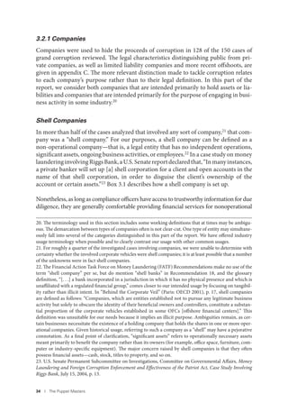 34 I The Puppet Masters
3.2.1 Companies
Companies were used to hide the proceeds of corruption in 128 of the 150 cases of
grand corruption reviewed. The legal characteristics distinguishing public from pri-
vate companies, as well as limited liability companies and more recent offshoots, are
given in appendix C. The more relevant distinction made to tackle corruption relates
to each company’s purpose rather than to their legal definition. In this part of the
report, we consider both companies that are intended primarily to hold assets or lia-
bilities and companies that are intended primarily for the purpose of engaging in busi-
ness activity in some industry.20
Shell Companies
In more than half of the cases analyzed that involved any sort of company,21 that com-
pany was a “shell company.” For our purposes, a shell company can be defined as a
non-operational company—that is, a legal entity that has no independent operations,
significant assets, ongoing business activities, or employees.22 In a case study on money
launderinginvolvingRiggsBank,aU.S.Senatereportdeclaredthat,“Inmanyinstances,
a private banker will set up [a] shell corporation for a client and open accounts in the
name of that shell corporation, in order to disguise the client’s ownership of the
account or certain assets.”23 Box 3.1 describes how a shell company is set up.
Nonetheless, as long as compliance officers have access to trustworthy information for due
diligence, they are generally comfortable providing financial services for nonoperational
20. The terminology used in this section includes some working definitions that at times may be ambigu-
ous. The demarcation between types of companies often is not clear-cut. One type of entity may simultane-
ously fall into several of the categories distinguished in this part of the report. We have offered industry
usage terminology when possible and to clearly contrast our usage with other common usages.
21. For roughly a quarter of the investigated cases involving companies, we were unable to determine with
certainty whether the involved corporate vehicles were shell companies; it is at least possible that a number
of the unknowns were in fact shell companies.
22. The Financial Action Task Force on Money Laundering (FATF) Recommendations make no use of the
term “shell company” per se, but do mention “shell banks” in Recommendation 18, and the glossary
definition, “[. . .] a bank incorporated in a jurisdiction in which it has no physical presence and which is
unaffiliated with a regulated financial group,” comes closer to our intended usage by focusing on tangibil-
ity rather than illicit intent. In “Behind the Corporate Veil” (Paris: OECD 2001), p. 17, shell companies
are defined as follows: “Companies, which are entities established not to pursue any legitimate business
activity but solely to obscure the identity of their beneficial owners and controllers, constitute a substan-
tial proportion of the corporate vehicles established in some OFCs [offshore financial centers].” This
definition was unsuitable for our needs because it implies an illicit purpose. Ambiguities remain, as cer-
tain businesses necessitate the existence of a holding company that holds the shares in one or more oper-
ational companies. Given historical usage, referring to such a company as a “shell” may have a pejorative
connotation. As a final point of clarification, “significant assets” refers to operationally necessary assets
meant primarily to benefit the company rather than its owners (for example, office space, furniture, com-
puter or industry-specific equipment). The major concern raised by shell companies is that they often
possess financial assets—cash, stock, titles to property, and so on.
23. U.S. Senate Permanent Subcommittee on Investigations, Committee on Governmental Affairs, Money
Laundering and Foreign Corruption Enforcement and Effectiveness of the Patriot Act, Case Study Involving
Riggs Bank, July 15, 2004, p. 13.
 
