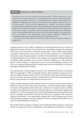 Part 3. Where Does the Beneﬁcial Owner Hide? I 35
company clients; as such, “hollow” companies are commonly formed to serve a variety of
legitimate economic functions. One such function is to facilitate a merger: two companies
will structure this transaction so that they merge under a third, neutral shell company.
Companies entering into a joint venture also use shell companies. In a multinational
transaction, many companies prefer to seat their international joint-venture company in
a neutral jurisdiction to ensure that no one company receives preferential legal treatment.
In addition, shell companies are also used to sequester liabilities, to create distinctive
equity or debt tranches in a single asset, to serve as a personal holding company, or to
serve as a company holding personal or family assets for ease of inheritance or as protec-
tion against attachment by creditors.
One specific type of shell company structure is the international business corporation
(IBC) (see appendix C). IBCs are typically used for shell companies set up by nonresi-
dents in offshore financial centers (OFCs). By definition, IBCs make ideal shell compa-
nies, because they are not permitted to conduct business within the incorporating juris-
diction and generally are exempt from local income taxes.
Unlike normal companies, shell companies have no economic activity, which makes it
difficult to find out much information about them. A normal company that is engaged
in business will typically market itself, join a chamber of commerce, build a website,
buy space in the phonebook, sponsor youth sporting events, and purchase supplies and
equipment. It will have employees who can be interrogated, keep meeting minutes that
may be consulted, and produce financial data that can be compared with normative
industry benchmarks. A non-operational company like a shell company may do some
of these things (companies are often obligated to hold a meeting of shareholders once a
year), but it probably does not have to.
This study’s review of grand corruption cases reveals that shell companies, when used
illicitly, are generally used in combination with additional mechanisms to obscure
BOX 3.1 Setting Up a Shell Company
Interviews with trust and company service providers (TCSPs) conducted in the
context of this study showed that it is not expensive or time-consuming to establish
an anonymous shell corporation. A company-formation agent’s fees range from
US$800 to US$6,000 as an upfront cost, followed by a slightly smaller amount on
an annual basis. Costs may vary, depending on whether the service provider
providesadditionalservices,suchasnomineedirectororshareholderarrangements,
ﬁling of any annual documentation, or phone and mail forwarding. At the upper end
of this price range, in six cases, service providers (perhaps perceiving deceptive
intent) recommended holding the ownership of the shell company in an overarching
trust or foundation that undoubtedly would present additional obstacles to
investigating authorities seeking to identify the beneﬁcial owner.
(For more information see the Trust and Company Service Providers Project in
appendix B.)
 