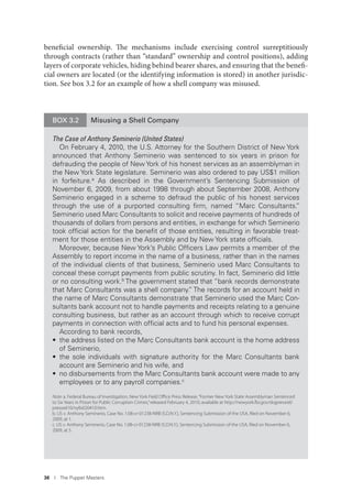 36 I The Puppet Masters
beneficial ownership. The mechanisms include exercising control surreptitiously
through contracts (rather than “standard” ownership and control positions), adding
layers of corporate vehicles, hiding behind bearer shares, and ensuring that the benefi-
cial owners are located (or the identifying information is stored) in another jurisdic-
tion. See box 3.2 for an example of how a shell company was misused.
BOX 3.2 Misusing a Shell Company
The Case of Anthony Seminerio (United States)
On February 4, 2010, the U.S. Attorney for the Southern District of New York
announced that Anthony Seminerio was sentenced to six years in prison for
defrauding the people of New York of his honest services as an assemblyman in
the New York State legislature. Seminerio was also ordered to pay US$1 million
in forfeiture.a As described in the Government’s Sentencing Submission of
November 6, 2009, from about 1998 through about September 2008, Anthony
Seminerio engaged in a scheme to defraud the public of his honest services
through the use of a purported consulting ﬁrm, named “Marc Consultants.”
Seminerio used Marc Consultants to solicit and receive payments of hundreds of
thousands of dollars from persons and entities, in exchange for which Seminerio
took ofﬁcial action for the beneﬁt of those entities, resulting in favorable treat-
ment for those entities in the Assembly and by New York state ofﬁcials.
Moreover, because New York’s Public Ofﬁcers Law permits a member of the
Assembly to report income in the name of a business, rather than in the names
of the individual clients of that business, Seminerio used Marc Consultants to
conceal these corrupt payments from public scrutiny. In fact, Seminerio did little
or no consulting work.b The government stated that “bank records demonstrate
that Marc Consultants was a shell company.” The records for an account held in
the name of Marc Consultants demonstrate that Seminerio used the Marc Con-
sultants bank account not to handle payments and receipts relating to a genuine
consulting business, but rather as an account through which to receive corrupt
payments in connection with ofﬁcial acts and to fund his personal expenses.
According to bank records,
• the address listed on the Marc Consultants bank account is the home address
of Seminerio,
• the sole individuals with signature authority for the Marc Consultants bank
account are Seminerio and his wife, and
• no disbursements from the Marc Consultants bank account were made to any
employees or to any payroll companies.c
Note: a. Federal Bureau of Investigation, New York Field Oﬃce Press Release,“Former New York State Assemblyman Sentenced
to Six Years in Prison for Public Corruption Crimes,”released February 4, 2010; available at http://newyork.fbi.gov/dojpressrel/
pressrel10/nyfo020410.htm.
b. US v. Anthony Seminerio, Case No. 1:08-cr-01238-NRB (S.D.N.Y.), Sentencing Submission of the USA, ﬁled on November 6,
2009, at 1.
c. US v. Anthony Seminerio, Case No. 1:08-cr-01238-NRB (S.D.N.Y.), Sentencing Submission of the USA, ﬁled on November 6,
2009, at 5.
 