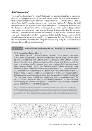 Part 3. Where Does the Beneﬁcial Owner Hide? I 37
Shelf Companies24
The term “shelf company” is typically (although not uniformly) applied to a company
that (a) is incorporated with a standard memorandum or articles of association;
(b) has inactive shareholders, directors, and secretary; and (c) is left dormant—that is,
sitting “on a shelf”—for the purpose of later being sold (see box 3.3). When the shelf
company is sold, the inactive shareholders transfer their shares to the purchaser, and
the directors and secretary submit their resignations. Upon transfer, the purchaser
may receive the company’s credit and tax history. It is possible that the company
director(s) will continue in function as nominees, in which case, the outside world
only sees a change of ownership—assuming, that is, that the change in ownership is
actually registered somewhere, which is not necessarily the case. Until such time as
the purchaser may choose to start up operational activity using the shelf company, it
also may be considered a shell company.
24. It was not possible to determine the exact number of shelf companies involved in the cases in our grand
corruption database. We were able to establish that a shelf company was involved in a small number of
cases (six) in which a considerable amount of time lapsed between the company being established and it
being used in a scheme (see, for example, the Salinas case in box 3.3). Because a lot of shelf companies are
bought just after having been incorporated, however, the time lapse may be only a few months. It is conse-
quently difficult to know whether one is dealing with a shelf company or a company incorporated by a
service provider and sold on, especially when it proves impossible to trace the company’s establishment
history.
BOX 3.3 Using Shelf Companies to Conceal Ownership of Bank Accounts
The Scheme of Raul Salinas (Mexico)a
Raul Salinas, brother of former Mexican President Carlos Salinas, transferred
to the United States US$100 million in questionable assets using a private bank-
ing relationship formed with Citibank. Between 1992 and 1994, Citibank assisted
Salinas’s transfers and effectively disguised the source and destination of the
funds by employing shelf companies. Upon setting up the offshore private invest-
ment company, Trocca Ltd., to hold Salinas’s assets, Citibank appointed three
Panamanian shelf companies—Madeline Investments S.A., Donat Investments
S.A., and Hitchcock Investments S.A.—to serve asTrocca’s board of directors. All
three of these companies had been incorporated in 1979, nearly 15 years before
Trocca’s incorporation. In addition, another shelf company from the Cayman Islands,
Tyler Ltd., incorporated in 1984, was named as a principal shareholder. With the
help of Citibank, Salinas avoided his name being connected to the scheme by
circumventing the incorporation process, and thus no documentation identiﬁed
Salinas as beneﬁcial owner of the accounts.
Note: a. U.S. General Accounting Oﬃce (now known as Government Accountability Oﬃce), Report to the Ranking Minority
Member, Permanent Subcommittee on Investigations, Committee on Governmental Aﬀairs, U.S. Senate,“Private Banking: Raul
Salinas, Citibank and Alleged Money Laundering,”GAO/OSI-99-1 (October 1998); United States Senate Permanent Subcommit-
tee on Investigations, S. Hrg. 106–428,“Private Banking and Money Laundering: A Case Study of Opportunities and Vulnerabili-
ties,”November 9 and 10, 1999, Government Printing Oﬃce, available at http://www.gpo.gov/congress/senate/senate12sh106.
html.
 