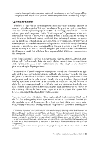 Part 3. Where Does the Beneﬁcial Owner Hide? I 39
cases the investigation often leads to a [dead-end] formation agent who has long ago sold the
company with no records of the purchaser and no obligation to note the ownership change.25
Operational Entities
The misuse of legal entities is often regarded almost exclusively as being a problem of
non-operational companies. This study’s analysis of the grand corruption cases, how-
ever, reveals that a significant proportion of the schemes (approximately one in seven)
misuse operational companies (that is, “front companies”). Operational entities have
inflows and outflows of assets, which enables streams of illicit assets to be mingled
with legitimate funds and thereby laundered. Thus, substantial amounts of money
can be transferred without raising suspicion. One supervisory authority interviewed
for this project indicated that the misuse of operational entities for money laundering
purposes is a significant and growing problem. The case described in box 3.5 demon-
strates the lengths to which criminals will go to gain control of operational entities
(in this case, a bank) that will allow them to pass off their illicit assets as something
less malignant.
Front companies may be involved in the giving and receiving of bribes. Although unaf-
filiated individuals may offer bribes to public officials to court favor, the most finan-
cially significant instances of bribery, kickbacks, and self-dealing26
are undertaken by
persons working for big corporations.
The case studies of grand corruption investigations identify two schemes that are typi-
cally used in cases in which the bribes or kickbacks take monetary form. In one case,
the giver of the bribe either creates or contracts with a consulting company to receive
and pass on funds to the bribe receiver, thereby obscuring the chain of payment and
creating a plausible explanation for the payments. In the second case, the recipient of
the bribe creates a corporate vehicle to hide the assets and any connection that he may
have to them. In cases in which the official is given a concealed stake in the venture or
the company offering the bribe, these corporate vehicles become the opaque link
between the corrupted party and the wealth acquired.
Those responsible for active bribery (that is, giving the bribe) sometimes hide behind
the fact that although they are in a position to authorize transactions, they are not
the beneficial owner of the company. In at least one-third of the cases in our data-
base, bribery or kickback investigations led to operational companies entering into
25. Statement of Jennifer Shasky, then Senior Counsel to the Deputy Attorney before the Committee on
Homeland Security and Governmental Affairs, U.S. Senate, “Business Formation and Financial Crime:
Finding a Legislative Solution,” presented November 5, 2009; available at http://www.google.com/url?sa=t
&source=web&cd=1&ved=0CBIQFjAA&url=http%3A%2F%2Fhsgac.senate.gov%2Fpublic%2Findex
.cfm%3FFuseAction%3DFiles.View%26FileStore_id%3D1c13f428-29f0-47fa-b5d3-6334f51aac0a&ei=86l
yTKbmG8WBlAf3ls2cDw&usg=AFQjCNEx1wZRRI_e49v-45Nk6QOWWgmNoQ&sig2=lbwTpXbVzgf
N8oyynXTrzg.
26. The hiding of beneficial interests given to or belonging to those public officials tasked with the award of
contracts.
 