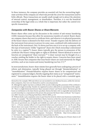 Part 3. Where Does the Beneﬁcial Owner Hide? I 41
In these instances, the company provides an essential veil, but the overarching legiti-
mate activities of the company are what truly provide the cover for transactions used to
bribe officials. These transactions are usually small enough not to attract the attention
of internal control, management, or shareholders. Therefore, it is not the beneficial
ownership of the legal entity as a whole that is important, but rather the control over
specific transactions.
Companies with Bearer Shares or Share Warrants
Bearer shares often come up for discussion in the context of anti-money laundering
(AML) measures because they allow for anonymous transfers of control. Bearer shares
are company shares that exist in certificate form, and whoever is in physical possession
of the bearer shares is deemed to be their owner. Transfer requires only the delivery of
the instrument from person to person (in some cases, combined with endorsement on
the back of the instrument). Box 3.6 shows just how easy it is to set up a company with
this type of instrument. Unlike “registered” shares (for which ownership is determined
by entry in a register28
), bearer shares typically give the person in possession of the
certificate (the bearer) voting rights or rights to dividend. Almost identical in terms of
function are unregistered “share warrants.”29 A share warrant may be thought of as a
voucher entitling the holder to the right to acquire shares. Concerns have been raised
in AML forums that companies that issue bearer shares are used extensively for illegal
activities, such as tax evasion and money laundering (see box 3.7).30
In most jurisdictions, bearer-share statutes have generally been undergoing a process of
reform and elimination, typically being phased out through “dematerialization” or
“immobilization.” Dematerialization requires bearer shares to be computerized and
registered in company ledgers, thereby negating their status as an “unregistered” instru-
ment.31 Immobilization requires the bearer share to be placed with a custodial agent,
themselves (for example, IBM and others) are not included in our database because, unlike the interme-
diate companies, they were not themselves used to conceal payments.
28. Although the register may have a certificate of the security evidencing title, possession of this certificate is
not relevant to legal ownership. Transfer of a registered security is effected by an amendment of the register.
29. “There is a slight distinction between ‘share warrants to bearer’ and ‘bearer shares’. The former give the
bearer an entitlement to the share therein specified, whereas the latter refer to negotiable instruments that
accord ownership in a corporation to the person who possesses the bearer share certificate.” Tax Coopera-
tion 2009: Towards a Level Playing Field (Paris: OECD, 2009), p. 213.
30. Without doubt, such a reputation arises in part from the terms by which some businesses market these
entities, for example: “The trick behind Bearer Shares, however, is that they must be issued properly by a
qualified and knowledgeable corporate director. As long as you do not have them in your possession at the
time you are questioned, you can legally and truthfully say under oath, ‘I am not the owner of that corpora-
tion.’ [. . .] If your nominee officer is ever questioned about your corporation, he can say the same thing:
‘Bearer shares were issued, I don’t know who owns the company, and I can prove it.’ [. . .] it is impossible to
know for certain who the shareholders of the company are. Because a transfer of the shares can be made by
simply handing them to another person, bearer shares can be transferred more easily than non-bearer
shares” (italics added). Coddan Companies Formation Worldwide, http://www.coddan.co.uk/
s-9-uk-bearer-shares-company-formation.html (accessed July 22, 2011).
31. For example, a Belgian law of December 14, 2005, provides for the phasing out of bearer shares in all
domestic companies.
 
