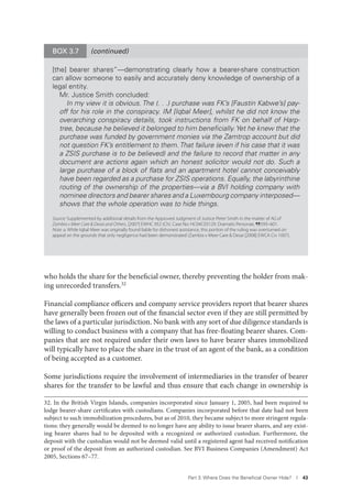Part 3. Where Does the Beneﬁcial Owner Hide? I 43
who holds the share for the beneficial owner, thereby preventing the holder from mak-
ing unrecorded transfers.32
Financial compliance officers and company service providers report that bearer shares
have generally been frozen out of the financial sector even if they are still permitted by
the laws of a particular jurisdiction. No bank with any sort of due diligence standards is
willing to conduct business with a company that has free-floating bearer shares. Com-
panies that are not required under their own laws to have bearer shares immobilized
will typically have to place the share in the trust of an agent of the bank, as a condition
of being accepted as a customer.
Some jurisdictions require the involvement of intermediaries in the transfer of bearer
shares for the transfer to be lawful and thus ensure that each change in ownership is
32. In the British Virgin Islands, companies incorporated since January 1, 2005, had been required to
lodge bearer-share certificates with custodians. Companies incorporated before that date had not been
subject to such immobilization procedures, but as of 2010, they became subject to more stringent regula-
tions: they generally would be deemed to no longer have any ability to issue bearer shares, and any exist-
ing bearer shares had to be deposited with a recognized or authorized custodian. Furthermore, the
deposit with the custodian would not be deemed valid until a registered agent had received notification
or proof of the deposit from an authorized custodian. See BVI Business Companies (Amendment) Act
2005, Sections 67–77.
(continued)BOX 3.7
[the] bearer shares”—demonstrating clearly how a bearer-share construction
can allow someone to easily and accurately deny knowledge of ownership of a
legal entity.
Mr. Justice Smith concluded:
In my view it is obvious. The (. . .) purchase was FK’s [Faustin Kabwe’s] pay-
off for his role in the conspiracy. IM [Iqbal Meer], whilst he did not know the
overarching conspiracy details, took instructions from FK on behalf of Harp-
tree, because he believed it belonged to him beneﬁcially.Yet he knew that the
purchase was funded by government monies via the Zamtrop account but did
not question FK’s entitlement to them.That failure (even if his case that it was
a ZSIS purchase is to be believed) and the failure to record that matter in any
document are actions again which an honest solicitor would not do. Such a
large purchase of a block of ﬂats and an apartment hotel cannot conceivably
have been regarded as a purchase for ZSIS operations. Equally, the labyrinthine
routing of the ownership of the properties—via a BVI holding company with
nominee directors and bearer shares and a Luxembourg company interposed—
shows that the whole operation was to hide things.
Source: Supplemented by additional details from the Approved Judgment of Justice Peter Smith in the matter of AG of
Zambia v Meer Care & Desai and Others, [2007] EWHC 952 (Ch). Case No: HC04C03129. Dramatis Personae, ¶¶593–601.
Note: a. While Iqbal Meer was originally found liable for dishonest assistance, this portion of the ruling was overturned on
appeal on the grounds that only negligence had been demonstrated (Zambia v Meer Care & Desai [2008] EWCA Civ 1007).
 