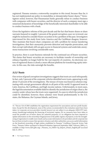 44 I The Puppet Masters
registered. Panama remains a noteworthy exception to this trend, because thus far, it
has not implemented any policy to immobilize or dematerialize bearer shares.33 Inves-
tigators noted, however, that Panamanian banks generally refuse to conduct business
with companies with bearer securities, and the director of such a company must sign a
notarized declaration of knowledge of the beneficially interested shareholder to be able
to conduct business with a bank.
Given the legislative reforms of the past decade and the fact that bearer shares or share
warrants featured in roughly 1 percent of the grand corruption cases we reviewed, one
might be inclined to consider bearer securities to be a problem of the past. Investigators
interviewed for this study from Latin America and the Caribbean disagree, however.
They maintain that bearer-share companies are still a problem for money laundering
investigations, that their anonymity prevents detection and impedes prosecution, and
that corrupt individuals still can gain access to financial systems and undertake anony-
mous transactions involving considerable sums.
In practice, there is scant business rationale for the continued use of bearer securities.
The claims that bearer securities are necessary to facilitate transfer of ownership and
enhance liquidity no longer hold for the vast majority of countries. An electronic sys-
tem of registered shares is clearly a more efficient platform for transferring equity inter-
ests. In this case, the risks outweigh the benefits.
3.2.2 Trusts
Our review of grand corruption investigations suggests that trusts are used infrequently.
In fact, only 5 percent of the corporate vehicles identified were trusts, appearing in only
about 15 percent of the investigations. The misuse of trusts was found in schemes orig-
inating with corrupt government officials in all parts of the world. It appeared most in
Latin America, the Caribbean, and high-income nations. Unfortunately, in most cases,
the legal documentation available failed to identify the jurisdiction of origin (that is, the
country under whose laws the trusts were organized). In cases in which the jurisdiction
could be identified, however, these schemes were found predominantly in the U.S.
states, the Bahamas, the Cayman Islands, and Jersey.
33. “Decree 524 of 2005 establishes the registration requirement for associations and non-profit founda-
tions. Except for this development, none of the actions recommended in the evaluation report have been
taken: (a) corporate services providers (mostly lawyers) are not subject to an adequate AML/CFT [anti-
money laundering/combating the financing of terrorism] regime; (b) no measures have been taken to
avoid the possible use of bearer shares for unlawful purposes; (c) no obligation has been imposed to
update information on the ownership of legal persons in the public registry of property, or for the strength-
ening of registration to enable more timely and accurate information to be provided; and (d) corporate law
has not been revised to ensure that operators of justice and other authorities can access useful information
on the beneficial ownership of legal entities established in Panama.” Caribbean Financial Action Task
Force, “Panama: Follow-up Report to Mutual Evaluation Approved September 2006,” February 2009, p. 4,
available at http://www.cfatf-gafic.org/.../Panama_1st_Follow-Up_Report_(Final)_English.pdf (accessed
July 21, 2011).
 