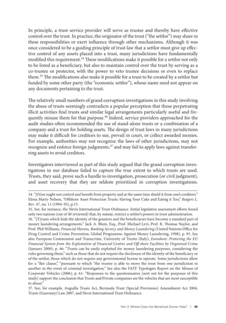 Part 3. Where Does the Beneﬁcial Owner Hide? I 45
In principle, a trust service provider will serve as trustee and thereby have effective
control over the trust. In practice, the originator of the trust (“the settlor”) may share in
these responsibilities or exert influence through other mechanisms. Although it was
once considered to be a guiding principle of trust law that a settlor must give up effec-
tive control of any assets placed into a trust, many jurisdictions have fundamentally
modified this requirement.34 These modifications make it possible for a settlor not only
to be listed as a beneficiary, but also to maintain control over the trust by serving as a
co-trustee or protector, with the power to veto trustee decisions or even to replace
them.35 The modifications also make it possible for a trust to be created by a settlor but
funded by some other party (the “economic settlor”), whose name need not appear on
any documents pertaining to the trust.
The relatively small numbers of grand corruption investigations in this study involving
the abuse of trusts seemingly contradicts a popular perception that those perpetrating
illicit activities find trusts and similar legal arrangements particularly useful and fre-
quently misuse them for that purpose.36 Indeed, service providers approached for the
audit studies often recommended the use of stand-alone trusts or a combination of a
company and a trust for holding assets. The design of trust laws in many jurisdictions
may make it difficult for creditors to sue, prevail in court, or collect awarded monies.
For example, authorities may not recognize the laws of other jurisdictions, may not
recognize and enforce foreign judgments,37 and may fail to apply laws against transfer-
ring assets to avoid creditors.
Investigators interviewed as part of this study argued that the grand corruption inves-
tigations in our database failed to capture the true extent to which trusts are used.
Trusts, they said, prove such a hurdle to investigation, prosecution (or civil judgment),
and asset recovery that they are seldom prioritized in corruption investigations.
34. “[O]ne ought not control and benefit from property and at the same time shield it from one’s creditors.”
Elena Marty-Nelson, “Offshore Asset Protection Trusts: Having Your Cake and Eating it Too,” Rutgers L.
Rev. 47, no. 11 (1994–95), p.15.
35. See, for instance, the Nevis International Trust Ordinance. Initial legislative assessment efforts found
only two nations (out of 40 reviewed) that, by statute, restrict a settlor’s powers in trust administration.
36. “[T]rusts which hide the identity of the grantors and the beneficiaries have become a standard part of
money laundering arrangements.” Jack A. Blum, Esq., Prof. Michael Levi, Prof. R. Thomas Naylor, and
Prof. Phil Williams, Financial Havens, Banking Secrecy and Money Laundering (United Nations Office for
Drug Control and Crime Prevention, Global Programme Against Money Laundering, 1998), p. 95. See
also European Commission and Transcrime, University of Trento (Italy), Euroshore: Protecting the EU
Financial System from the Exploitation of Financial Centres and Off-shore Facilities by Organized Crime
(January 2000), p. 46: “Trusts can be easily exploited for money laundering purposes, considering the
rules governing them,” such as those that do not require the disclosure of the identity of the beneficiary or
of the settlor, those which do not require any governmental license to operate. Some jurisdictions allow
for a “flee clause,” “pursuant to which “the trustee is able to move the trust from one jurisdiction to
another in the event of criminal investigation.” See also the FATF Typologies Report on the Misuse of
Corporate Vehicles (2006), p. 61: “Responses to the questionnaires [sent out for the purposes of this
study] support the conclusion that Trusts and Private companies are the vehicles that are most susceptible
to abuse.”
37. See, for example, Anguilla Trusts Act, Bermuda Trust (Special Provisions) Amendment Act 2004,
Trusts (Guernsey) Law 2007, and Nevis International Trust Ordinance.
 