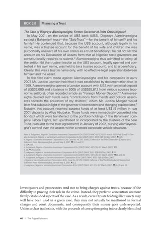 46 I The Puppet Masters
Investigators and prosecutors tend not to bring charges against trusts, because of the
difficulty in proving their role in the crime. Instead, they prefer to concentrate on more
firmly established aspects of the case. As a result, even if trusts holding illicit assets may
well have been used in a given case, they may not actually be mentioned in formal
charges and court documents, and consequently their misuse goes underreported.
Unless a clear trail exists, with the proceeds of corruption going into a clearly identified
BOX 3.8 Misusing aTrust
The Case of Diepreye Alamieyeseigha, Former Governor of Delta State (Nigeria)
In May 2001, on the advice of UBS bank (UBS), Diepreye Alamieyeseigha
settled a Bahamiana trust—the “Salo Trust”—for the beneﬁt of himselfb and his
family.c He contended that, because the UBS account, although legally in his
name, was a trustee account for the beneﬁt of his wife and children (he was
purportedly unaware of his own status as a trust beneﬁciary), he did not list the
account on his Declaration of Assets form that all Nigerian state governors are
constitutionally required to submit.d Alamieyeseigha thus admitted to being (a)
the settlor; (b) the trustee (insofar as the UBS account, legally opened and con-
trolled in his own name, was held to be a trustee account); and (c) a beneﬁciary.
Clearly, this was a trust in name only, with no effective legal separation between
himself and the asset.
In the ﬁrst claim made against Alamieyeseigha and his companies in early
2007, Mr. Justice Lewison held that it was established by documentation that, in
1999, Alamieyeseigha opened a London account with UBS with an initial deposit
of US$35,000 and a balance in 2005 of US$535,812 from various sources (eco-
nomic settlors), often recorded simply as “Foreign Money Deposit.”e
Alamieyes-
eigha claimed such funds were “contributions from friends and political associ-
ates towards the education of my children,” which Mr. Justice Morgan would
later ﬁnd dubious in light of the governor’s inconsistent and changing explanations.f
Notably, this account received suspect funds of at least US$1.5 million in two
2001 deposits by Aliyu Abubakar. Those funds were immediately converted into
bonds,g
which were transferred to the portfolio holdings of the Bahamianh
com-
pany Falcon Flights, Inc. (purchased or incorporated by the trustees of the Salo
Trust, pursuant to the trust agreementi
) in January of 2002, burying Alamieyesei-
gha’s control over the assets within a nested corporate vehicle structure.j
Note: a. Judgment, Nigeria v. Santolina Investment Corporation & Ors [2007] EWHC 437 (Ch) (07 March 2007), ¶¶13 and 39. See
also Judgment, Nigeria v. Santolina Investment Corporation & Ors [2007] EWHC 3053 (QB) (03 Dec 2007), ¶34(3).
b. Nigeria v. Santolina Investment Corporation & Ors, Case No. HC 05C 03602, Defence of the Third Defendant [Dieprey (sic)
Solomon Peter Alamieyeseigha], served May 3, 2007, ¶¶10.1 and 37.
c. Id, ¶10.1.
d. Judgment, Nigeria v. Santolina Investment Corporation & Ors [2007] EWHC 437 (Ch) (07 March 2007), ¶39.
e. Id. , ¶¶26 and 38.
f. Judgment, Nigeria v. Santolina Investment Corporation & Ors [2007] EWHC 3053 (QB) (03 Dec 2007), ¶70.
g. Judgment, Nigeria v. Santolina Investment Corporation & Ors [2007] EWHC 437 (Ch) (07 March 2007), ¶¶26 and 28.
h. Judgment, in Nigeria v. Santolina Investment Corporation & Ors [2007] EWHC 3053 (QB) (03 Dec 2007).
i. Nigeria v. Santolina Investment Corporation & Ors, Case No. HC 05C 03602, Defence of the Third Defendant [Dieprey (sic)
Solomon Peter Alamieyeseigha], served May 3, 2007, ¶10.2.
j. Judgment, Nigeria v. Santolina Investment Corporation & Ors [2007] EWHC 437 (Ch) (07 March 2007), ¶¶26, 28 and 38.
 