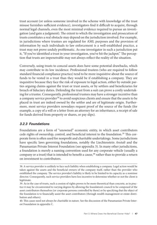 Part 3. Where Does the Beneﬁcial Owner Hide? I 47
trust account (or unless someone involved in the scheme with knowledge of the trust
misuse furnishes sufficient evidence), investigators find it difficult to acquire, through
normal legal channels, even the most minimal evidence required to pursue an investi-
gation (and gain a judgment). The extent to which the investigation and prosecution of
trusts constitutes a real obstacle may depend on the jurisdiction involved. For example,
in jurisdictions where trustees are regulated for AML purposes and the provision of
information by such individuals to law enforcement is a well-established practice, a
trust may not prove unduly problematic. As one investigator in such a jurisdiction put
it, “If you’ve identified a trust in your investigation, you’ve hit the jackpot.” The percep-
tion that trusts are impenetrable may not always reflect the reality of the situation.
Conversely, using trusts to conceal assets does have some potential drawbacks, which
may contribute to its low incidence. Professional trustees (who are required to follow
standard financial compliance practice) tend to be more inquisitive about the source of
funds to be vested in a trust than they would be if establishing a company. They are
inquisitive because they face the risk of exposure to legal action, either by outside par-
ties arguing claims against the trust or trust assets, or by settlors and beneficiaries for
breach of fiduciary duties. Defending the trust from a suit can prove a costly undertak-
ing for a trustee. Consequently, professional trustees may have a stronger incentive than
a company service provider38
to avoid suspicious clients and ensure that the assets to be
placed in trust are indeed owned by the settlor and are of legitimate origin. Further-
more, most service providers nowadays request proof of the source of the funds (for
example, a copy of a will or a letter from an attorney for an inheritance, a receipt of sale
for funds derived from property or shares, or pay slips).
3.2.3 Foundations
Foundations are a form of “unowned” economic entity, in which asset contributors
cede rights of ownership, control, and beneficial interest to the foundation.39 This cor-
porate form is often used for nonprofit and charitable undertakings. Some jurisdictions
have specific laws governing foundations, notably the Liechtenstein Anstalt and the
Panamanian Private Interest Foundation (see appendix 3). In many other jurisdictions,
a foundation is merely a naming convention used for any corporate vehicle (usually a
company or a trust) that is intended to benefit a cause,40 rather than to provide a return
on investment to contributors.
38. A service provider is unlikely to face such liability when establishing a company. Legal action would be
taken against the assets and the beneficial owners of the company itself, rather than the provider who
established the company. The service provider’s liability is likely to be limited to its capacity as a nominee
director. Consequently, such service providers have less incentive to determine whether or not the client is
legitimate.
39. As in the case of trusts, such a cession of rights proves to be more theoretical than concrete, as in prac-
tice it may be circumvented to varying degrees by allowing the foundation’s council to be composed of the
asset contributors themselves (or corporate persons controlled by them) or by specifying that the object of
the foundation is to financially assist the asset contributors (through wealth management or estate distri-
bution and others).
40. This cause need not always be charitable in nature. See the discussion of the Panamanian Private Inter-
est Foundation in appendix C.
 