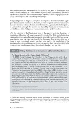 48 I The Puppet Masters
The compliance officers interviewed for this study did not point to foundations as an
area of concern, although in a small number of jurisdictions, certain banks indicated a
reluctance to enter into financial relationships with foundations, largely because of a
lack of familiarity with this kind of corporate entity.41
Roughly 13 percent of the grand corruption investigations studied involved (in aggre-
gate) the misuse of 41 foundations, Anstalten, or other nonprofit corporate vehicle types
that were identified as foundations in court documents. Approximately half originated
in Liechtenstein, although this number was skewed by the scheme of Ferdinand and
Imelda Marcos of the Philippines, which alone accounted for 15 Anstalten.
With the exception of the Marcos case, most of the schemes involving the misuse of
foundations did not use a foundation as a shell entity to hold illicit assets, but instead
purported to be operational charitable or public interest foundations. This false appear-
ance of doing good may have been intended to discourage close scrutiny of the use of
funds. In some cases, funds actually may have been used for the stated object of the
foundation, but corrupt officials nonetheless were able to collect assets (especially bribe
payments) into foundations and then divert funds elsewhere (see box 3.9).
41. Dealing with nonprofit companies, however, is more standard fare for compliance officers, because
such companies are considered to be a primary concern in relation to the financing of terrorism (addressed
in FATF Special Recommendation 8) and the source of the contributed assets tends to be carefully scruti-
nized by bankers.
BOX 3.9 Hiding the Proceeds of Corruption in a Charitable Foundation
The Case of Former President Joseph Estrada (Philippines)
In 2000, Joseph Estrada, then President of the Philippines, set up the Erap
Muslim Youth Foundation Inc. to “foster educational opportunities for the poor
and underprivileged but deserving Muslim youth and students of the Philippines
and support research and advance studies of youth Muslim educators, teachers
and scientists.”a Indeed, according to its website, the foundation had provided
many scholarships for students to attend universities in the Philippines.b In its
September 2007 decision in Estrada’s Plunder case, the Sandiganbayan (the
Philippines’ antigraft court) held that US$4.3 million of the US$11.6 million in pro-
tection money that Estrada had collected from illegal “juteng” gambling opera-
tors were secretly deposited into the foundation’s bank accounts. According to
the Sandiganbayan, the protection money had initially been hidden away in secret
bank accounts set up by his auditor,Yolanda Ricaforte. When Estrada came under
investigation for corruption by the Philippine Congress, however, he directed that
some of the funds be deposited into the account of the Erap Muslim Youth
Foundation.c
Note: a. See http://muslimyouthfoundation.com/about.htm.
b. See http://muslimyouthfoundation.com/scholars.htm.
c. People of the Philippines v. Joseph Ejercito Estrada, et al., Sandiganbayan Criminal Case No. 26558 [for Plunder], September
12, 2007 Decision.
 