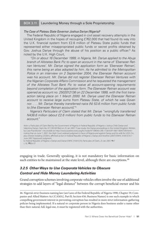Part 3. Where Does the Beneﬁcial Owner Hide? I 51
engaging in trade. Generally speaking, it is not mandatory for basic information on
such entities to be maintained at the state level, although there are exceptions.46
3.2.5 Other Ways to Use Corporate Vehicles to Obscure
Control and Hide Money Laundering Activities
Grand corruption schemes involving corporate vehicles often involve the use of additional
strategies to add layers of “legal distance” between the corrupt beneficial owner and his
46. Nigeria’s strict business naming law (see Laws of the Federal Republic of Nigeria 1990, Chapter 59, Com-
panies and Allied Matters Act [CAMA], Part B, Section 656, Business Names) is one such example in which
compelling government interest in preventing corruption has resulted in more strict information-gathering
policies being implemented. If a natural or corporate person in Nigeria does business under a name other
than their natural, full, legal one, it must be registered with the authorities.
BOX 3.11 Laundering Money through a Sole Proprietorship
The Case of Plateau State Governor Joshua Dariye (Nigeria)a
The Federal Republic of Nigeria engaged in civil asset recovery attempts in the
United Kingdom in the hopes of recouping £762,000 that had found its way into
the U.K. ﬁnancial system from £2.6 million of Plateau State public funds that
represented either misappropriated public funds or secret proﬁts obtained by
Gov. Joshua Dariye through the abuse of his position as a public ofﬁcer.b As
noted by the U.K. High Court,
“On or about 16 December 1999, in Nigeria, Mr. Dariye applied to the Abuja
branch of Allstates Bank Pic to open an account in the name of ‘Ebenezer Ret-
nan Ventures’. Mr. Dariye signed the application form as ‘Ebenezer Retnan’,
this name being an alias adopted by him. As he admitted to the Metropolitan
Police in an interview on 2 September 2004, the Ebenezer Retnan account
was his account. Mr. Dariye did not register Ebenezer Retnan Ventures with
the Nigerian Corporate Affairs Commission and he requested the management
of the Allstates Trust Bank Pic to waive all account-opening requirements
beyond completion of the application form.The Ebenezer Retnan account was
opened as account no. 2502012136 on 22 December 1999, with the ﬁrst trans-
action taking place on 1 March 2000. Mr. Dariye used the Ebenezer Retnan
account to receive large sums from Plateau State, of which he was Gover-
nor. . . . Mr. Dariye thereby transferred naira (N) 53.6 million from public funds
to [the Ebenezer Retnan account].”c
Nigeria’s Particulars of Claim stated that Mr. Dariye “wrongfully transferred
N438.6 million (about £2.6 million) from public funds to his Ebenezer Retnan
account.”
Note: a. Particulars of Claim filed by the Government of Nigeria in Federal Republic of Nigeria v Joshua Chibi Dariye and
Valentina Dariye, Claim No. 07 C00169 filed on 25 Jan 2007;“Case-study: the Dariye proceedings in the United Kingdom. Written
by Case Practitioner.”<Accessible at: http://www.assetrecovery.org/kc/node/4710f64d-c5fb-11dd-b3f1-fd61180437d9.html>
noting that on June 7, 2007, the High Court ordered judgment in favor of Nigeria and against Dariye and his wife for US$5.7m,
plus interest (totaling US$8m), aﬃrmed as fact in Federal Republic of Nigeria v Dariye and Another [2007] EWHC 0169 (CH) 7
June 2007 Approved Judgment.
b. Federal Republic of Nigeria v Dariye and Dariye EWHC 0169 (CH), Particulars of Claim, 25 Jan 2007. ¶47
c. Id., ¶¶26-37.
 
