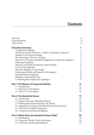 Contents
Foreword ix
Acknowledgments xi
Abbreviations xv
Executive Summary 1
A Significant Challenge 1
The Elusive Beneficial Owner: A Call for a Substantive Approach 3
Wanted: A Government Strategy 4
The Advantages of Service Providers 5
Why Service Providers Should Be Obligated to Conduct Due Diligence 5
Enforcing Compliance 6
Attorneys and Claims of Attorney-Client Privilege 6
A Two-Track Approach 7
Why Due Diligence Is Not Enough 8
Enhancing the Skills and Capacity of Investigators 8
Transnational Investigations 9
Building a Transnational Case 9
Conducting Risk Analysis and Typologies 9
Part 1.The Misuse of Corporate Vehicles 11
1.1 Introduction 11
1.2 Objective of This Report 13
1.3 How to Use This Report 15
Part 2.The Beneficial Owner 17
2.1 Introduction 17
2.2 Origin of the Term “Beneficial Owner” 18
2.3 Defining Beneficial Ownership: The Theory 19
2.4 Applying the Concept of Beneficial Ownership in Practice 23
2.5 The Service Provider’s Perspective 26
2.6 Conclusion and Recommendations 29
Part 3. Where Does the Beneficial Owner Hide? 33
3.1 Introduction 33
3.2 Corporate Vehicles: Types and Features 33
3.3 Conclusion and Recommendations 65
 