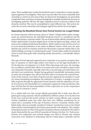 52 I The Puppet Masters
assets. These multiple layers render the beneficial owner’s connection to money launder-
ing less apparent to investigation. These layers may also allow the owner to plausibly deny
ownership or control of such assets if they are discovered. Investigations are particularly
complicated when such layers are placed strategically in multiple jurisdictions, because no
investigating authority will have the legal compulsory power to procure evidence from
all parties involved. This may be accomplished in many different ways. This section dis-
cusses the two most commonly used strategies: legal fiction and the use of surrogates.
Separating the Beneﬁcial Owner from Formal Control via a Legal Fiction
In a tiered corporate vehicle structure, layers or “chains” of legal entities and/or arrange-
ments are inserted between the individual beneficial owner(s) or controller(s) and the
assets of the primary corporate vehicle. The use of tiered entities affords a beneficial owner
further opportunities to pocket integral pieces of relevant legal ownership, control, and
assets across multiple jurisdictional boundaries. All this makes it easier for him or her (a)
to access financial institutions in the names of different entities, which serve the same
ultimate end, and (b) to maintain control over the primary corporate vehicle (that is, the
vehicle holding, receiving, or transferring the asset). Tiered entities enable the beneficial
owner to meet these goals while remaining wholly obscured by a convolutedly indirect
hierarchy.
This type of tiered approach appeared most commonly in our grand corruption data-
base in situations in which legal entities were listed as (a) the legal shareholders or
(b) the directors of companies or (c) both. When discussing such cases, the investiga-
tors we talked to said that their efforts to ascertain who truly controlled a suspect entity
were frequently frustrated, especially when they were pursuing such information out-
side their own jurisdictions. Despite having gathered considerable information about
an entity, the investigator may still not have been able to reconstruct the control frame-
work; on the contrary, a new layer of opacity may have appeared. For example, if, as part
of a money laundering investigation, the authorities in Country A manage to success-
fully cooperate through the appropriate formal channels with the authorities of Coun-
try B to discover the shareholders of a corporation registered in that jurisdiction, they
may well find that the listed shareholders of that corporation are in fact corporations
registered in Countries C and D.
It is a widely held view that corrupt officials particularly like to hide away their ill-
gotten gains using corporate vehicles established in offshore centers. It is true that most
of the cases reviewed did involve schemes in which corrupt officials used corporate
vehicles established under laws other than their own. Offshore jurisdictions by no
means have a monopoly of this type of business, however. Corporate vehicles estab-
lished under what are normally considered “onshore” jurisdictions (such as the United
States and the United Kingdom) also feature prominently in the database. The complex,
transnational nature of some of the grand corruption schemes analyzed for this study is
clearly illustrated by the case of Pavel Lazarenko of Ukraine (See box 3.5). Twelve juris-
dictions were implicated, and criminal charges were filed in Ukraine and criminal
convictions were obtained in Switzerland and the United States. Lazarenko and his
 
