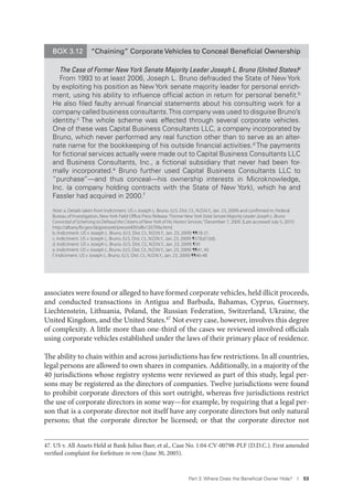 Part 3. Where Does the Beneﬁcial Owner Hide? I 53
associates were found or alleged to have formed corporate vehicles, held illicit proceeds,
and conducted transactions in Antigua and Barbuda, Bahamas, Cyprus, Guernsey,
Liechtenstein, Lithuania, Poland, the Russian Federation, Switzerland, Ukraine, the
United Kingdom, and the United States.47 Not every case, however, involves this degree
of complexity. A little more than one-third of the cases we reviewed involved officials
using corporate vehicles established under the laws of their primary place of residence.
The ability to chain within and across jurisdictions has few restrictions. In all countries,
legal persons are allowed to own shares in companies. Additionally, in a majority of the
40 jurisdictions whose registry systems were reviewed as part of this study, legal per-
sons may be registered as the directors of companies. Twelve jurisdictions were found
to prohibit corporate directors of this sort outright, whereas five jurisdictions restrict
the use of corporate directors in some way—for example, by requiring that a legal per-
son that is a corporate director not itself have any corporate directors but only natural
persons; that the corporate director be licensed; or that the corporate director not
47. US v. All Assets Held at Bank Julius Baer, et al., Case No. 1:04-CV-00798-PLF (D.D.C.). First amended
verified complaint for forfeiture in rem (June 30, 2005).
BOX 3.12 “Chaining” Corporate Vehicles to Conceal Beneﬁcial Ownership
The Case of Former New York Senate Majority Leader Joseph L. Bruno (United States)a
From 1993 to at least 2006, Joseph L. Bruno defrauded the State of New York
by exploiting his position as New York senate majority leader for personal enrich-
ment, using his ability to inﬂuence ofﬁcial action in return for personal beneﬁt.b
He also ﬁled faulty annual ﬁnancial statements about his consulting work for a
company called business consultants.This company was used to disguise Bruno’s
identity.c
The whole scheme was effected through several corporate vehicles.
One of these was Capital Business Consultants LLC, a company incorporated by
Bruno, which never performed any real function other than to serve as an alter-
nate name for the bookkeeping of his outside ﬁnancial activities.d
The payments
for ﬁctional services actually were made out to Capital Business Consultants LLC
and Business Consultants, Inc., a ﬁctional subsidiary that never had been for-
mally incorporated.e
Bruno further used Capital Business Consultants LLC to
“purchase”—and thus conceal—his ownership interests in Microknowledge,
Inc. (a company holding contracts with the State of New York), which he and
Fassler had acquired in 2000.f
Note: a. Details taken from Indictment. US v Joseph L. Bruno. (U.S. Dist. Ct., N.D.N.Y., Jan. 23, 2009) and conﬁrmed in: Federal
Bureau of Investigation, New York Field Oﬃce Press Release.“Former New York State Senate Majority Leader Joseph L. Bruno
Convicted of Scheming to Defraud the Citizens of New York of His Honest Services,”December 7, 2009. [Last accessed July 5, 2010:
http://albany.fbi.gov/dojpressrel/pressrel09/alfo120709a.htm]
b. Indictment. US v Joseph L. Bruno. (U.S. Dist. Ct., N.D.N.Y., Jan. 23, 2009) ¶¶18-21.
c. Indictment. US v Joseph L. Bruno. (U.S. Dist. Ct., N.D.N.Y., Jan. 23, 2009) ¶57(b)(1)(d).
d. Indictment. US v Joseph L. Bruno. (U.S. Dist. Ct., N.D.N.Y., Jan. 23, 2009) ¶39
e. Indictment. US v Joseph L. Bruno. (U.S. Dist. Ct., N.D.N.Y., Jan. 23, 2009) ¶¶41, 43
f. Indictment. US v Joseph L. Bruno. (U.S. Dist. Ct., N.D.N.Y., Jan. 23, 2009) ¶¶46-48
 