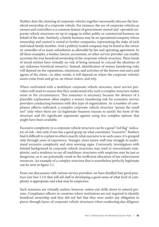 Part 3. Where Does the Beneﬁcial Owner Hide? I 55
Neither does the chaining of corporate vehicles together necessarily obscure the ben-
eficial ownership of a corporate vehicle. For instance, the use of corporate vehicles as
owners and controllers is a common feature of government-owned and -operated cor-
porate vehicle structures set up to engage in either public or commercial business on
behalf of the state. Similarly, a family business may be an operational company whose
ownership and control is vested in further companies, representing the stake of each
individual family member. And a publicly traded company may be listed as the owner
or controller of as many subsidiaries as allowable by law and operating agreement. In
all these examples, a banker, lawyer, accountant, or other service provider can readily
ascertain the true beneficial ownership of the corporate vehicle structure. These kinds
of tiered entities have virtually no risk of being misused to conceal the identities of
any unknown beneficial owner(s). Instead, identification of money laundering risks
will depend on the reputations, intentions, and activities of the known end users and
agents of the client—in other words, it will depend on where the corporate vehicle’s
assets come from and go to, on whose orders, and why.
When confronted with a multilayer corporate vehicle structure, most service pro-
viders will need to ensure that they understand why such a complex structure makes
sense in the circumstances. This assurance is necessary because the absence of a
plausible explanation often implies a money laundering risk for economic service
providers conducting business with this type of organization. As a number of com-
pliance officers indicated, a complex corporate vehicle structure “passes the smell
test” only when there are (a) legitimate business reasons to justify the form of the
structure and (b) significant arguments against using less complex options that
might have been available.
Excessive complexity in a corporate vehicle structure can be a good “red flag” indica-
tor of risk—but only if one has a good grasp on what constitutes “excessive.” Bankers
find it difficult to explain to others exactly what excessive is in such cases: it is grasped
only through years of experience. Younger, more junior staff may struggle to under-
stand excessive complexity and miss warning signs. Conversely, investigators with
limited background in corporate vehicle structures may tend to overestimate com-
plexity; and a tendency to eye all multilayer structures with suspicion may be just as
dangerous, as it can potentially result in the inefficient allocation of law enforcement
resources. An example of a complex structure that is nonetheless perfectly legitimate
can be seen in figure 3.1.
From our discussions with various service providers, we have distilled four good prac-
tices (see box 3.13) that will aid staff in developing a good sense of what level of com-
plexity is appropriate and what may be suspicious.
Such measures are virtually useless, however, unless one drills down to natural per-
sons. Compliance officers in countries where institutions are not required to identify
beneficial ownership said they did not feel that they were under any obligation to
pierce through layers of corporate vehicle structures when conducting due diligence
 