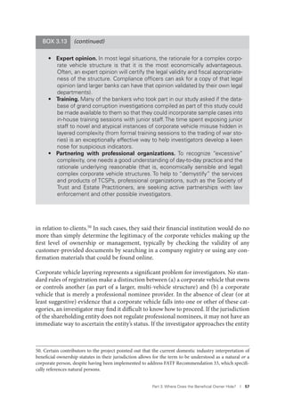 Part 3. Where Does the Beneﬁcial Owner Hide? I 57
in relation to clients.50 In such cases, they said their financial institution would do no
more than simply determine the legitimacy of the corporate vehicles making up the
first level of ownership or management, typically by checking the validity of any
customer-provided documents by searching in a company registry or using any con-
firmation materials that could be found online.
Corporate vehicle layering represents a significant problem for investigators. No stan-
dard rules of registration make a distinction between (a) a corporate vehicle that owns
or controls another (as part of a larger, multi-vehicle structure) and (b) a corporate
vehicle that is merely a professional nominee provider. In the absence of clear (or at
least suggestive) evidence that a corporate vehicle falls into one or other of these cat-
egories, an investigator may find it difficult to know how to proceed. If the jurisdiction
of the shareholding entity does not regulate professional nominees, it may not have an
immediate way to ascertain the entity’s status. If the investigator approaches the entity
50. Certain contributors to the project pointed out that the current domestic industry interpretation of
beneficial ownership statutes in their jurisdiction allows for the term to be understood as a natural or a
corporate person, despite having been implemented to address FATF Recommendation 33, which specifi-
cally references natural persons.
(continued)BOX 3.13
• Expert opinion. In most legal situations, the rationale for a complex corpo-
rate vehicle structure is that it is the most economically advantageous.
Often, an expert opinion will certify the legal validity and ﬁscal appropriate-
ness of the structure. Compliance ofﬁcers can ask for a copy of that legal
opinion (and larger banks can have that opinion validated by their own legal
departments).
• Training. Many of the bankers who took part in our study asked if the data-
base of grand corruption investigations compiled as part of this study could
be made available to them so that they could incorporate sample cases into
in-house training sessions with junior staff. The time spent exposing junior
staff to novel and atypical instances of corporate vehicle misuse hidden in
layered complexity (from formal training sessions to the trading of war sto-
ries) is an exceptionally effective way to help investigators develop a keen
nose for suspicious indicators.
• Partnering with professional organizations. To recognize “excessive”
complexity, one needs a good understanding of day-to-day practice and the
rationale underlying reasonable (that is, economically sensible and legal)
complex corporate vehicle structures. To help to “demystify” the services
and products of TCSPs, professional organizations, such as the Society of
Trust and Estate Practitioners, are seeking active partnerships with law
enforcement and other possible investigators.
 